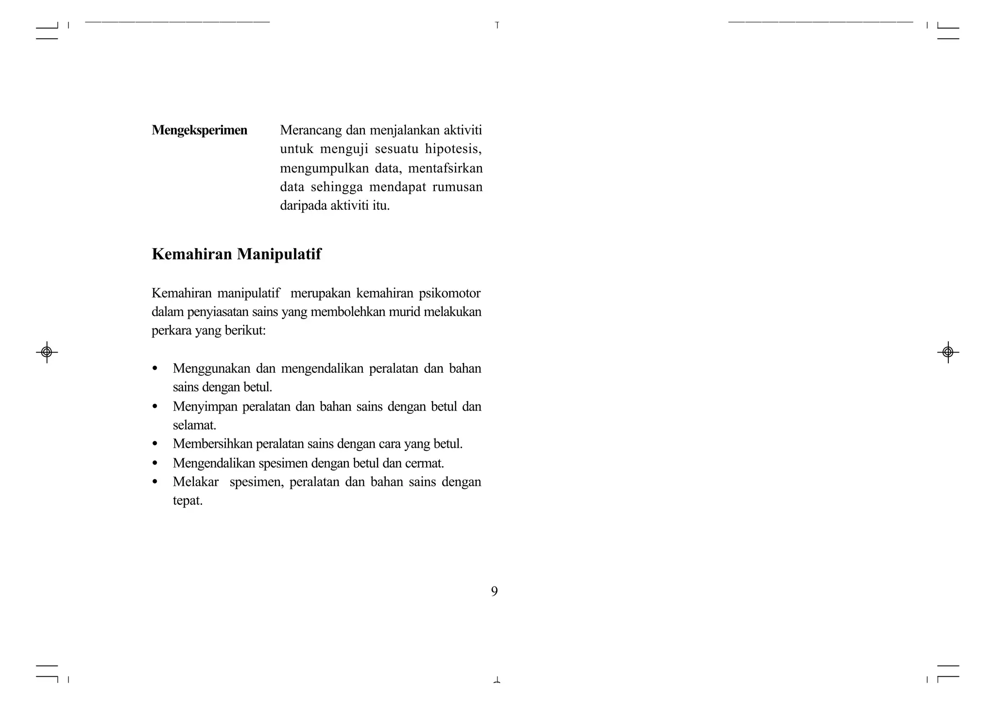 Mengeksperimen        Merancang dan menjalankan aktiviti
                      untuk menguji sesuatu hipotesis,
                      mengumpulkan data, mentafsirkan
                      data sehingga mendapat rumusan
                      daripada aktiviti itu.


Kemahiran Manipulatif

Kemahiran manipulatif merupakan kemahiran psikomotor
dalam penyiasatan sains yang membolehkan murid melakukan
perkara yang berikut:

•   Menggunakan dan mengendalikan peralatan dan bahan
    sains dengan betul.
•   Menyimpan peralatan dan bahan sains dengan betul dan
    selamat.
•   Membersihkan peralatan sains dengan cara yang betul.
•   Mengendalikan spesimen dengan betul dan cermat.
•   Melakar spesimen, peralatan dan bahan sains dengan
    tepat.




                                                           9
 