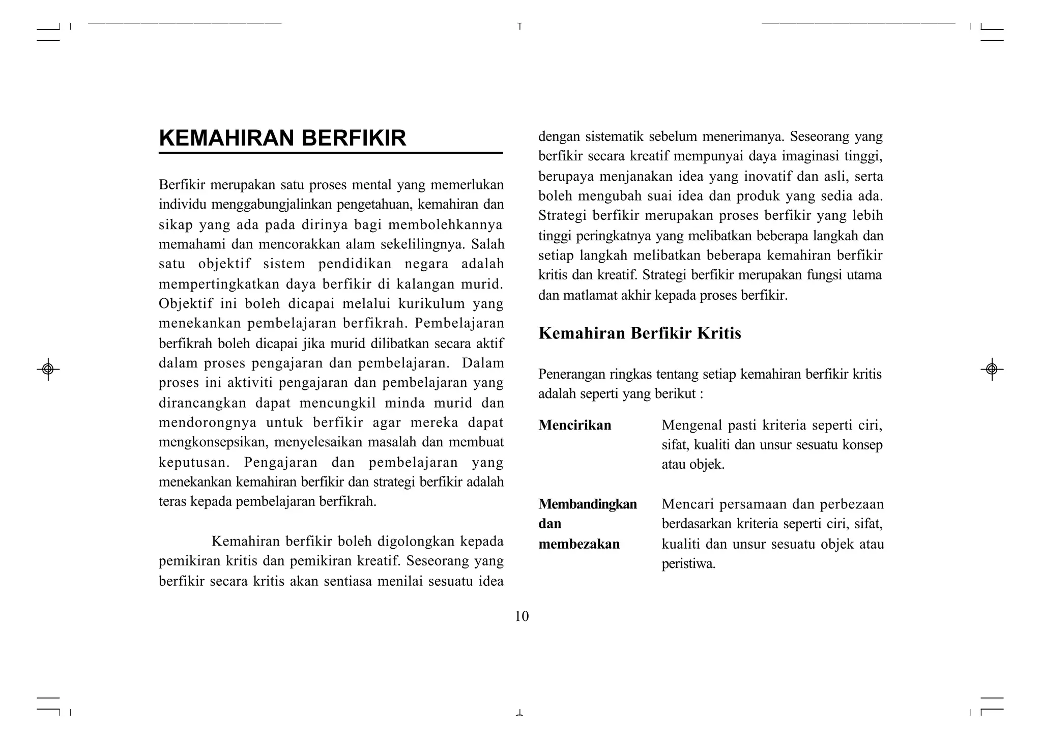 KEMAHIRAN BERFIKIR                                                dengan sistematik sebelum menerimanya. Seseorang yang
                                                                  berfikir secara kreatif mempunyai daya imaginasi tinggi,
                                                                  berupaya menjanakan idea yang inovatif dan asli, serta
Berfikir merupakan satu proses mental yang memerlukan
                                                                  boleh mengubah suai idea dan produk yang sedia ada.
individu menggabungjalinkan pengetahuan, kemahiran dan
                                                                  Strategi berfikir merupakan proses berfikir yang lebih
sikap yang ada pada dirinya bagi membolehkannya
                                                                  tinggi peringkatnya yang melibatkan beberapa langkah dan
memahami dan mencorakkan alam sekelilingnya. Salah
                                                                  setiap langkah melibatkan beberapa kemahiran berfikir
satu objektif sistem pendidikan negara adalah
                                                                  kritis dan kreatif. Strategi berfikir merupakan fungsi utama
mempertingkatkan daya berfikir di kalangan murid.
                                                                  dan matlamat akhir kepada proses berfikir.
Objektif ini boleh dicapai melalui kurikulum yang
menekankan pembelajaran berfikrah. Pembelajaran
                                                                  Kemahiran Berfikir Kritis
berfikrah boleh dicapai jika murid dilibatkan secara aktif
dalam proses pengajaran dan pembelajaran. Dalam
                                                                  Penerangan ringkas tentang setiap kemahiran berfikir kritis
proses ini aktiviti pengajaran dan pembelajaran yang
                                                                  adalah seperti yang berikut :
dirancangkan dapat mencungkil minda murid dan
mendorongnya untuk berfikir agar mereka dapat                     Mencirikan           Mengenal pasti kriteria seperti ciri,
mengkonsepsikan, menyelesaikan masalah dan membuat                                     sifat, kualiti dan unsur sesuatu konsep
keputusan. Pengajaran dan pembelajaran yang                                            atau objek.
menekankan kemahiran berfikir dan strategi berfikir adalah
teras kepada pembelajaran berfikrah.                              Membandingkan        Mencari persamaan dan perbezaan
                                                                  dan                  berdasarkan kriteria seperti ciri, sifat,
         Kemahiran berfikir boleh digolongkan kepada              membezakan           kualiti dan unsur sesuatu objek atau
pemikiran kritis dan pemikiran kreatif. Seseorang yang                                 peristiwa.
berfikir secara kritis akan sentiasa menilai sesuatu idea

                                                             10
 