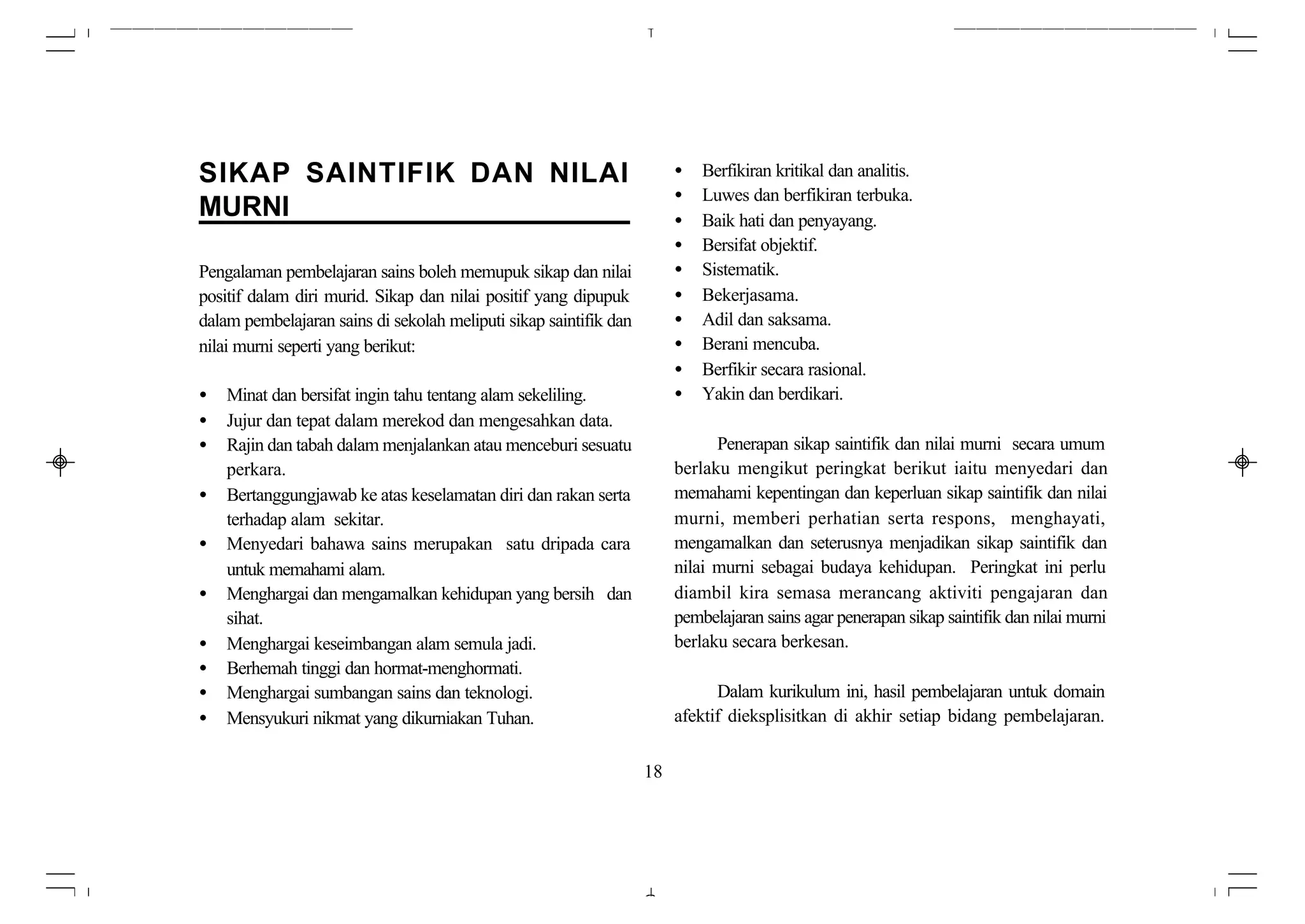 SIKAP SAINTIFIK DAN NILAI                                               •   Berfikiran kritikal dan analitis.
                                                                        •   Luwes dan berfikiran terbuka.
MURNI                                                                   •   Baik hati dan penyayang.
                                                                        •   Bersifat objektif.
Pengalaman pembelajaran sains boleh memupuk sikap dan nilai             •   Sistematik.
positif dalam diri murid. Sikap dan nilai positif yang dipupuk          •   Bekerjasama.
dalam pembelajaran sains di sekolah meliputi sikap saintifik dan        •   Adil dan saksama.
nilai murni seperti yang berikut:                                       •   Berani mencuba.
                                                                        •   Berfikir secara rasional.
•   Minat dan bersifat ingin tahu tentang alam sekeliling.              •   Yakin dan berdikari.
•   Jujur dan tepat dalam merekod dan mengesahkan data.
•   Rajin dan tabah dalam menjalankan atau menceburi sesuatu                  Penerapan sikap saintifik dan nilai murni secara umum
    perkara.                                                            berlaku mengikut peringkat berikut iaitu menyedari dan
•   Bertanggungjawab ke atas keselamatan diri dan rakan serta           memahami kepentingan dan keperluan sikap saintifik dan nilai
    terhadap alam sekitar.                                              murni, memberi perhatian serta respons, menghayati,
•   Menyedari bahawa sains merupakan satu dripada cara                  mengamalkan dan seterusnya menjadikan sikap saintifik dan
    untuk memahami alam.                                                nilai murni sebagai budaya kehidupan. Peringkat ini perlu
•   Menghargai dan mengamalkan kehidupan yang bersih dan                diambil kira semasa merancang aktiviti pengajaran dan
    sihat.                                                              pembelajaran sains agar penerapan sikap saintifik dan nilai murni
•   Menghargai keseimbangan alam semula jadi.                           berlaku secara berkesan.
•   Berhemah tinggi dan hormat-menghormati.
•   Menghargai sumbangan sains dan teknologi.                                 Dalam kurikulum ini, hasil pembelajaran untuk domain
•   Mensyukuri nikmat yang dikurniakan Tuhan.                           afektif dieksplisitkan di akhir setiap bidang pembelajaran.


                                                                   18
 
