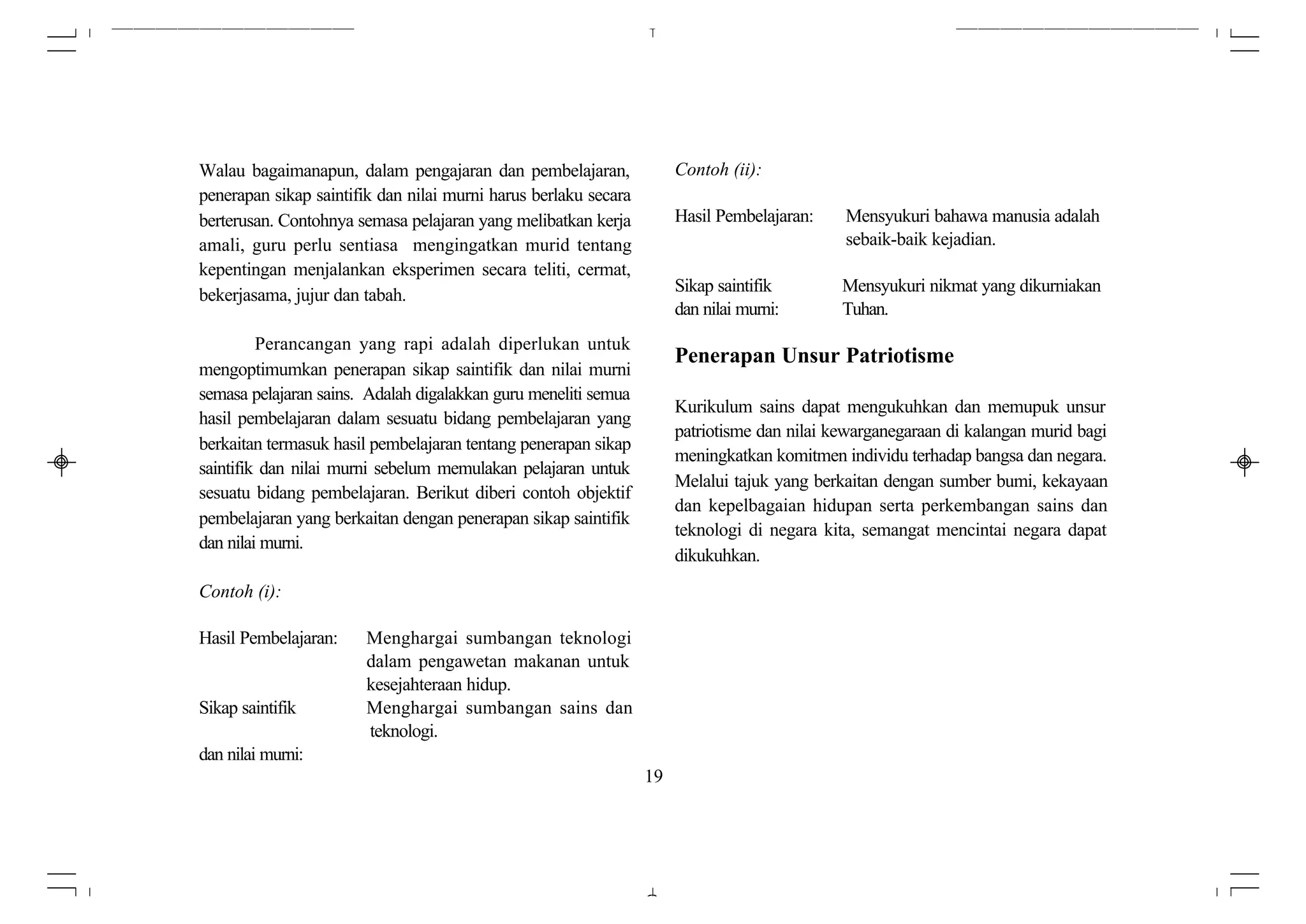 Walau bagaimanapun, dalam pengajaran dan pembelajaran,                Contoh (ii):
penerapan sikap saintifik dan nilai murni harus berlaku secara
berterusan. Contohnya semasa pelajaran yang melibatkan kerja          Hasil Pembelajaran:    Mensyukuri bahawa manusia adalah
amali, guru perlu sentiasa mengingatkan murid tentang                                        sebaik-baik kejadian.
kepentingan menjalankan eksperimen secara teliti, cermat,
                                                                      Sikap saintifik        Mensyukuri nikmat yang dikurniakan
bekerjasama, jujur dan tabah.
                                                                      dan nilai murni:       Tuhan.
         Perancangan yang rapi adalah diperlukan untuk
                                                                      Penerapan Unsur Patriotisme
mengoptimumkan penerapan sikap saintifik dan nilai murni
semasa pelajaran sains. Adalah digalakkan guru meneliti semua
                                                                      Kurikulum sains dapat mengukuhkan dan memupuk unsur
hasil pembelajaran dalam sesuatu bidang pembelajaran yang
                                                                      patriotisme dan nilai kewarganegaraan di kalangan murid bagi
berkaitan termasuk hasil pembelajaran tentang penerapan sikap
                                                                      meningkatkan komitmen individu terhadap bangsa dan negara.
saintifik dan nilai murni sebelum memulakan pelajaran untuk
                                                                      Melalui tajuk yang berkaitan dengan sumber bumi, kekayaan
sesuatu bidang pembelajaran. Berikut diberi contoh objektif
                                                                      dan kepelbagaian hidupan serta perkembangan sains dan
pembelajaran yang berkaitan dengan penerapan sikap saintifik
                                                                      teknologi di negara kita, semangat mencintai negara dapat
dan nilai murni.
                                                                      dikukuhkan.
Contoh (i):

Hasil Pembelajaran:    Menghargai sumbangan teknologi
                       dalam pengawetan makanan untuk
                       kesejahteraan hidup.
Sikap saintifik        Menghargai sumbangan sains dan
                       teknologi.
dan nilai murni:
                                                                 19
 