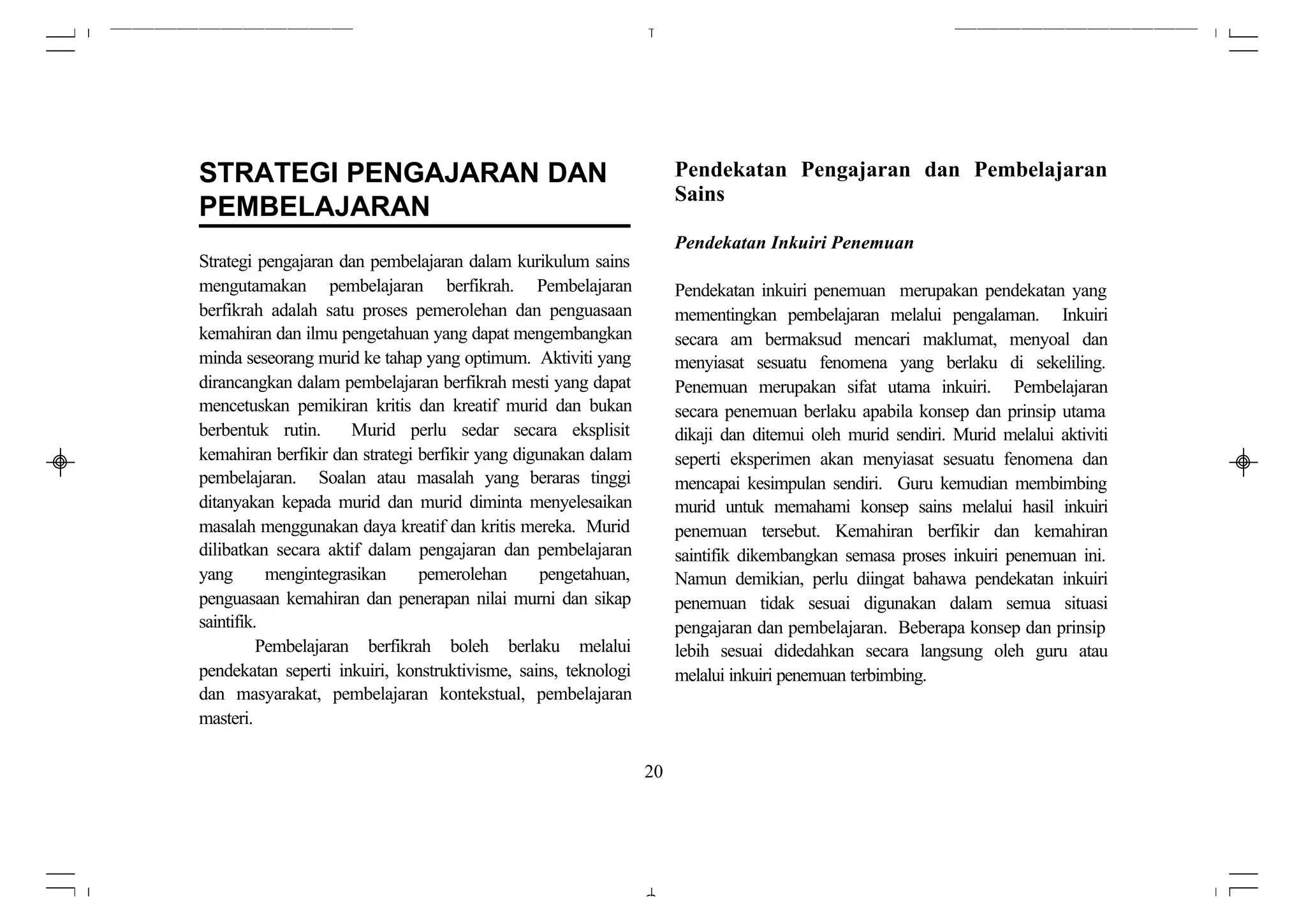 STRATEGI PENGAJARAN DAN                                               Pendekatan Pengajaran dan Pembelajaran
                                                                      Sains
PEMBELAJARAN
                                                                      Pendekatan Inkuiri Penemuan
Strategi pengajaran dan pembelajaran dalam kurikulum sains
mengutamakan pembelajaran berfikrah. Pembelajaran                     Pendekatan inkuiri penemuan merupakan pendekatan yang
berfikrah adalah satu proses pemerolehan dan penguasaan               mementingkan pembelajaran melalui pengalaman. Inkuiri
kemahiran dan ilmu pengetahuan yang dapat mengembangkan               secara am bermaksud mencari maklumat, menyoal dan
minda seseorang murid ke tahap yang optimum. Aktiviti yang            menyiasat sesuatu fenomena yang berlaku di sekeliling.
dirancangkan dalam pembelajaran berfikrah mesti yang dapat            Penemuan merupakan sifat utama inkuiri. Pembelajaran
mencetuskan pemikiran kritis dan kreatif murid dan bukan              secara penemuan berlaku apabila konsep dan prinsip utama
berbentuk rutin.      Murid perlu sedar secara eksplisit              dikaji dan ditemui oleh murid sendiri. Murid melalui aktiviti
kemahiran berfikir dan strategi berfikir yang digunakan dalam         seperti eksperimen akan menyiasat sesuatu fenomena dan
pembelajaran. Soalan atau masalah yang beraras tinggi                 mencapai kesimpulan sendiri. Guru kemudian membimbing
ditanyakan kepada murid dan murid diminta menyelesaikan               murid untuk memahami konsep sains melalui hasil inkuiri
masalah menggunakan daya kreatif dan kritis mereka. Murid             penemuan tersebut. Kemahiran berfikir dan kemahiran
dilibatkan secara aktif dalam pengajaran dan pembelajaran             saintifik dikembangkan semasa proses inkuiri penemuan ini.
yang       mengintegrasikan     pemerolehan       pengetahuan,        Namun demikian, perlu diingat bahawa pendekatan inkuiri
penguasaan kemahiran dan penerapan nilai murni dan sikap              penemuan tidak sesuai digunakan dalam semua situasi
saintifik.                                                            pengajaran dan pembelajaran. Beberapa konsep dan prinsip
          Pembelajaran berfikrah boleh berlaku melalui                lebih sesuai didedahkan secara langsung oleh guru atau
pendekatan seperti inkuiri, konstruktivisme, sains, teknologi         melalui inkuiri penemuan terbimbing.
dan masyarakat, pembelajaran kontekstual, pembelajaran
masteri.

                                                                 20
 