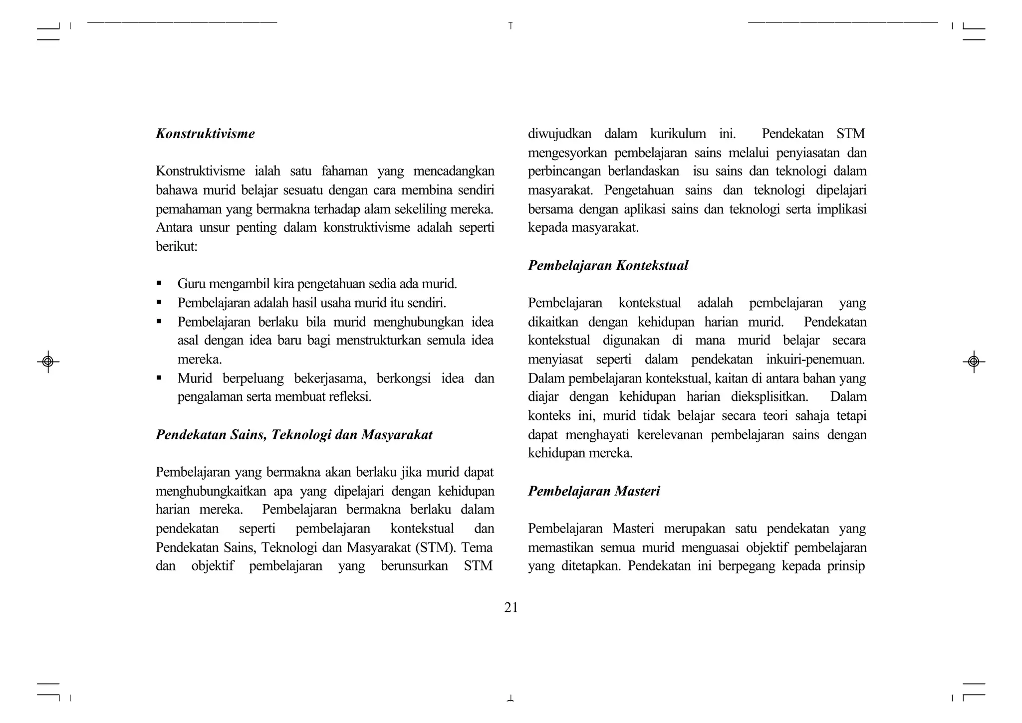 Konstruktivisme                                                  diwujudkan dalam kurikulum ini.         Pendekatan STM
                                                                 mengesyorkan pembelajaran sains melalui penyiasatan dan
Konstruktivisme ialah satu fahaman yang mencadangkan             perbincangan berlandaskan isu sains dan teknologi dalam
bahawa murid belajar sesuatu dengan cara membina sendiri         masyarakat. Pengetahuan sains dan teknologi dipelajari
pemahaman yang bermakna terhadap alam sekeliling mereka.         bersama dengan aplikasi sains dan teknologi serta implikasi
Antara unsur penting dalam konstruktivisme adalah seperti        kepada masyarakat.
berikut:
                                                                 Pembelajaran Kontekstual
§   Guru mengambil kira pengetahuan sedia ada murid.
§   Pembelajaran adalah hasil usaha murid itu sendiri.           Pembelajaran kontekstual adalah pembelajaran yang
§   Pembelajaran berlaku bila murid menghubungkan idea           dikaitkan dengan kehidupan harian murid. Pendekatan
    asal dengan idea baru bagi menstrukturkan semula idea        kontekstual digunakan di mana murid belajar secara
    mereka.                                                      menyiasat seperti dalam pendekatan inkuiri-penemuan.
§   Murid berpeluang bekerjasama, berkongsi idea dan             Dalam pembelajaran kontekstual, kaitan di antara bahan yang
    pengalaman serta membuat refleksi.                           diajar dengan kehidupan harian dieksplisitkan. Dalam
                                                                 konteks ini, murid tidak belajar secara teori sahaja tetapi
Pendekatan Sains, Teknologi dan Masyarakat                       dapat menghayati kerelevanan pembelajaran sains dengan
                                                                 kehidupan mereka.
Pembelajaran yang bermakna akan berlaku jika murid dapat
menghubungkaitkan apa yang dipelajari dengan kehidupan           Pembelajaran Masteri
harian mereka. Pembelajaran bermakna berlaku dalam
pendekatan seperti pembelajaran kontekstual dan                  Pembelajaran Masteri merupakan satu pendekatan yang
Pendekatan Sains, Teknologi dan Masyarakat (STM). Tema           memastikan semua murid menguasai objektif pembelajaran
dan objektif pembelajaran yang berunsurkan STM                   yang ditetapkan. Pendekatan ini berpegang kepada prinsip

                                                            21
 