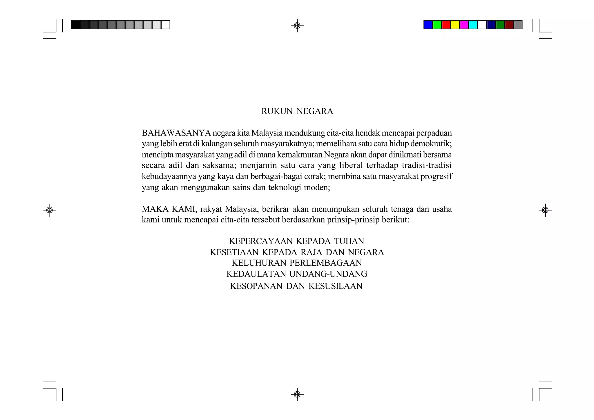 RUKUN NEGARA

BAHAWASANYA negara kita Malaysia mendukung cita-cita hendak mencapai perpaduan
yang lebih erat di kalangan seluruh masyarakatnya; memelihara satu cara hidup demokratik;
mencipta masyarakat yang adil di mana kemakmuran Negara akan dapat dinikmati bersama
secara adil dan saksama; menjamin satu cara yang liberal terhadap tradisi-tradisi
kebudayaannya yang kaya dan berbagai-bagai corak; membina satu masyarakat progresif
yang akan menggunakan sains dan teknologi moden;

MAKA KAMI, rakyat Malaysia, berikrar akan menumpukan seluruh tenaga dan usaha
kami untuk mencapai cita-cita tersebut berdasarkan prinsip-prinsip berikut:

                       KEPERCAYAAN KEPADA TUHAN
                   KESETIAAN KEPADA RAJA DAN NEGARA
                       KELUHURAN PERLEMBAGAAN
                      KEDAULATAN UNDANG-UNDANG
                       KESOPANAN DAN KESUSILAAN
 