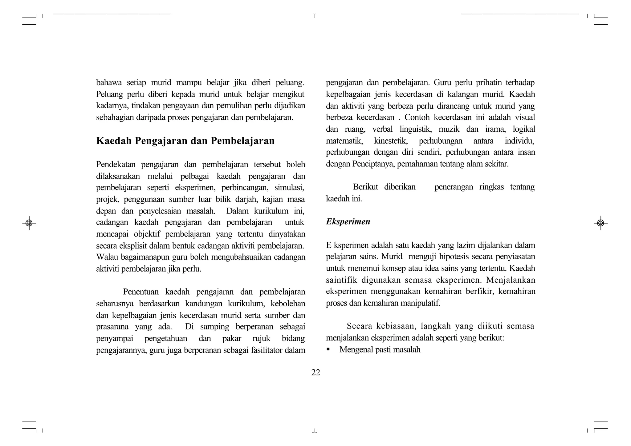 bahawa setiap murid mampu belajar jika diberi peluang.               pengajaran dan pembelajaran. Guru perlu prihatin terhadap
Peluang perlu diberi kepada murid untuk belajar mengikut             kepelbagaian jenis kecerdasan di kalangan murid. Kaedah
kadarnya, tindakan pengayaan dan pemulihan perlu dijadikan           dan aktiviti yang berbeza perlu dirancang untuk murid yang
sebahagian daripada proses pengajaran dan pembelajaran.              berbeza kecerdasan . Contoh kecerdasan ini adalah visual
                                                                     dan ruang, verbal linguistik, muzik dan irama, logikal
Kaedah Pengajaran dan Pembelajaran                                   matematik, kinestetik, perhubungan antara individu,
                                                                     perhubungan dengan diri sendiri, perhubungan antara insan
Pendekatan pengajaran dan pembelajaran tersebut boleh                dengan Penciptanya, pemahaman tentang alam sekitar.
dilaksanakan melalui pelbagai kaedah pengajaran dan
pembelajaran seperti eksperimen, perbincangan, simulasi,                     Berikut diberikan     penerangan ringkas tentang
projek, penggunaan sumber luar bilik darjah, kajian masa             kaedah ini.
depan dan penyelesaian masalah. Dalam kurikulum ini,
cadangan kaedah pengajaran dan pembelajaran untuk                    Eksperimen
mencapai objektif pembelajaran yang tertentu dinyatakan
secara eksplisit dalam bentuk cadangan aktiviti pembelajaran.        E ksperimen adalah satu kaedah yang lazim dijalankan dalam
Walau bagaimanapun guru boleh mengubahsuaikan cadangan               pelajaran sains. Murid menguji hipotesis secara penyiasatan
aktiviti pembelajaran jika perlu.                                    untuk menemui konsep atau idea sains yang tertentu. Kaedah
                                                                     saintifik digunakan semasa eksperimen. Menjalankan
        Penentuan kaedah pengajaran dan pembelajaran                 eksperimen menggunakan kemahiran berfikir, kemahiran
seharusnya berdasarkan kandungan kurikulum, kebolehan                proses dan kemahiran manipulatif.
dan kepelbagaian jenis kecerdasan murid serta sumber dan
prasarana yang ada. Di samping berperanan sebagai                         Secara kebiasaan, langkah yang diikuti semasa
penyampai pengetahuan dan pakar rujuk bidang                         menjalankan eksperimen adalah seperti yang berikut:
pengajarannya, guru juga berperanan sebagai fasilitator dalam        § Mengenal pasti masalah

                                                                22
 