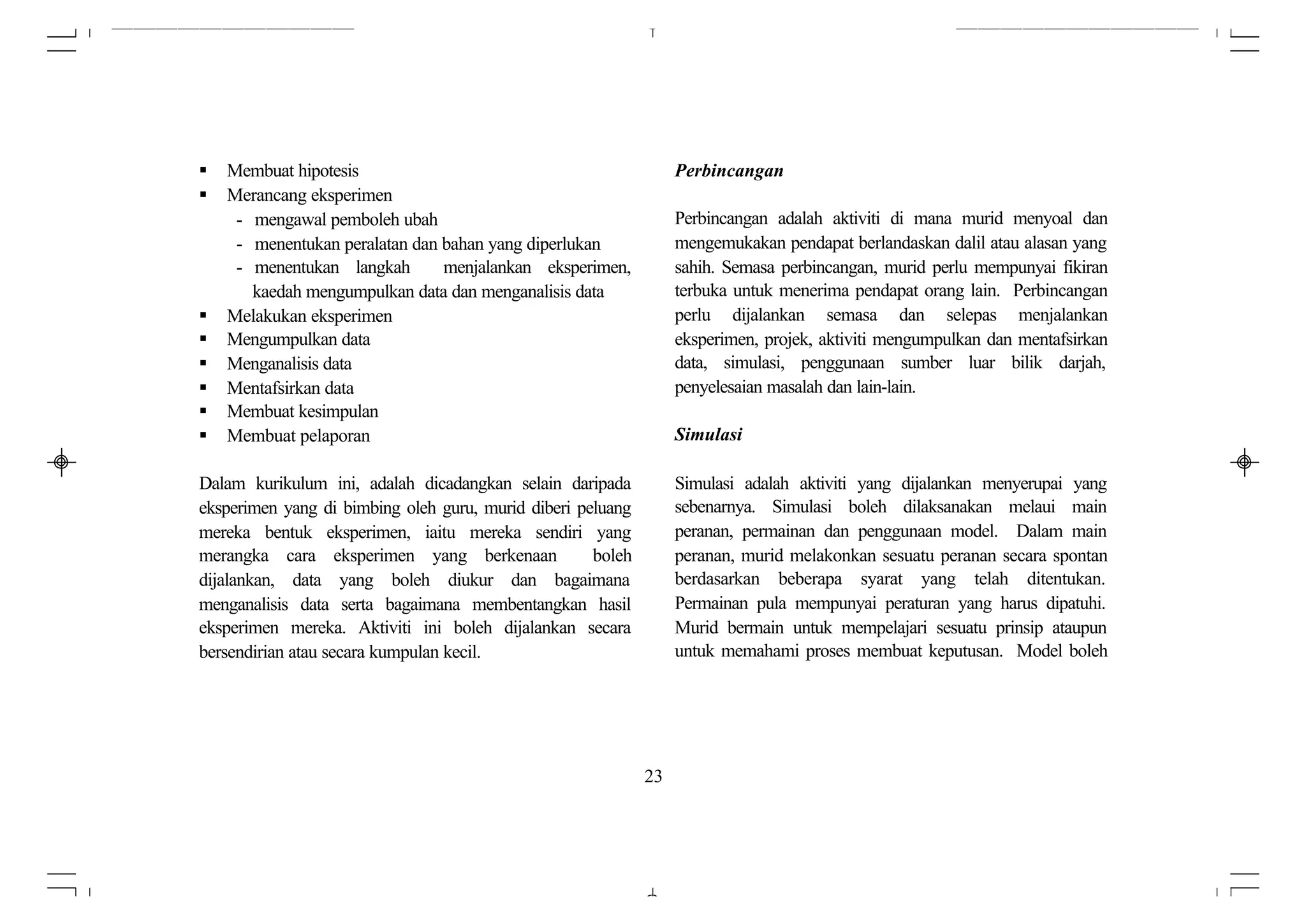 §   Membuat hipotesis                                             Perbincangan
§   Merancang eksperimen
     - mengawal pemboleh ubah                                     Perbincangan adalah aktiviti di mana murid menyoal dan
     - menentukan peralatan dan bahan yang diperlukan             mengemukakan pendapat berlandaskan dalil atau alasan yang
     - menentukan langkah       menjalankan eksperimen,           sahih. Semasa perbincangan, murid perlu mempunyai fikiran
       kaedah mengumpulkan data dan menganalisis data             terbuka untuk menerima pendapat orang lain. Perbincangan
§   Melakukan eksperimen                                          perlu dijalankan semasa dan selepas menjalankan
§   Mengumpulkan data                                             eksperimen, projek, aktiviti mengumpulkan dan mentafsirkan
§   Menganalisis data                                             data, simulasi, penggunaan sumber luar bilik darjah,
§   Mentafsirkan data                                             penyelesaian masalah dan lain-lain.
§   Membuat kesimpulan
§   Membuat pelaporan                                             Simulasi

Dalam kurikulum ini, adalah dicadangkan selain daripada           Simulasi adalah aktiviti yang dijalankan menyerupai yang
eksperimen yang di bimbing oleh guru, murid diberi peluang        sebenarnya. Simulasi boleh dilaksanakan melaui main
mereka bentuk eksperimen, iaitu mereka sendiri yang               peranan, permainan dan penggunaan model. Dalam main
merangka cara eksperimen yang berkenaan              boleh        peranan, murid melakonkan sesuatu peranan secara spontan
dijalankan, data yang boleh diukur dan bagaimana                  berdasarkan beberapa syarat yang telah ditentukan.
menganalisis data serta bagaimana membentangkan hasil             Permainan pula mempunyai peraturan yang harus dipatuhi.
eksperimen mereka. Aktiviti ini boleh dijalankan secara           Murid bermain untuk mempelajari sesuatu prinsip ataupun
bersendirian atau secara kumpulan kecil.                          untuk memahami proses membuat keputusan. Model boleh




                                                             23
 