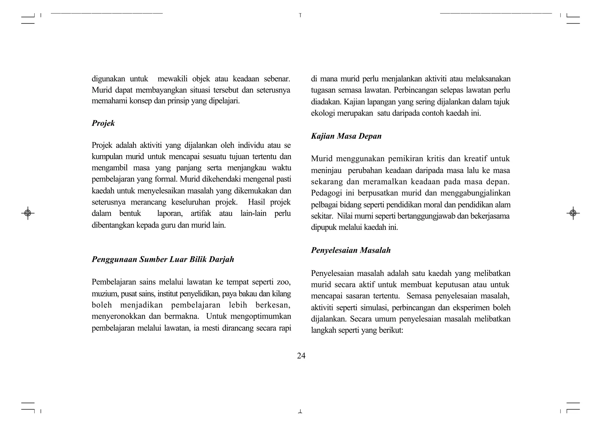 digunakan untuk mewakili objek atau keadaan sebenar.                     di mana murid perlu menjalankan aktiviti atau melaksanakan
Murid dapat membayangkan situasi tersebut dan seterusnya                 tugasan semasa lawatan. Perbincangan selepas lawatan perlu
memahami konsep dan prinsip yang dipelajari.                             diadakan. Kajian lapangan yang sering dijalankan dalam tajuk
                                                                         ekologi merupakan satu daripada contoh kaedah ini.
Projek
                                                                         Kajian Masa Depan
Projek adalah aktiviti yang dijalankan oleh individu atau se
kumpulan murid untuk mencapai sesuatu tujuan tertentu dan                Murid menggunakan pemikiran kritis dan kreatif untuk
mengambil masa yang panjang serta menjangkau waktu                       meninjau perubahan keadaan daripada masa lalu ke masa
pembelajaran yang formal. Murid dikehendaki mengenal pasti               sekarang dan meramalkan keadaan pada masa depan.
kaedah untuk menyelesaikan masalah yang dikemukakan dan                  Pedagogi ini berpusatkan murid dan menggabungjalinkan
seterusnya merancang keseluruhan projek. Hasil projek                    pelbagai bidang seperti pendidikan moral dan pendidikan alam
dalam bentuk        laporan, artifak atau lain-lain perlu                sekitar. Nilai murni seperti bertanggungjawab dan bekerjasama
dibentangkan kepada guru dan murid lain.                                 dipupuk melalui kaedah ini.

                                                                         Penyelesaian Masalah
Penggunaan Sumber Luar Bilik Darjah
                                                                         Penyelesaian masalah adalah satu kaedah yang melibatkan
Pembelajaran sains melalui lawatan ke tempat seperti zoo,                murid secara aktif untuk membuat keputusan atau untuk
muzium, pusat sains, institut penyelidikan, paya bakau dan kilang        mencapai sasaran tertentu. Semasa penyelesaian masalah,
boleh menjadikan pembelajaran lebih berkesan,                            aktiviti seperti simulasi, perbincangan dan eksperimen boleh
menyeronokkan dan bermakna. Untuk mengoptimumkan                         dijalankan. Secara umum penyelesaian masalah melibatkan
pembelajaran melalui lawatan, ia mesti dirancang secara rapi             langkah seperti yang berikut:


                                                                    24
 
