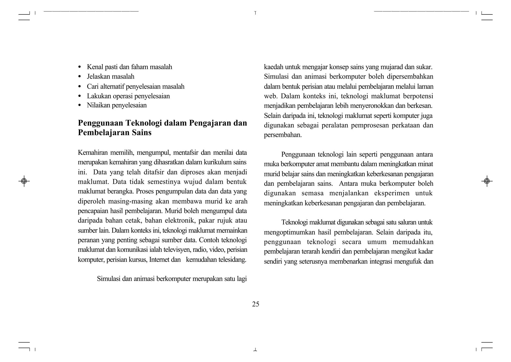 •   Kenal pasti dan faham masalah                                       kaedah untuk mengajar konsep sains yang mujarad dan sukar.
•   Jelaskan masalah                                                    Simulasi dan animasi berkomputer boleh dipersembahkan
•   Cari alternatif penyelesaian masalah                                dalam bentuk perisian atau melalui pembelajaran melalui laman
•   Lakukan operasi penyelesaian                                        web. Dalam konteks ini, teknologi maklumat berpotensi
•   Nilaikan penyelesaian                                               menjadikan pembelajaran lebih menyeronokkan dan berkesan.
                                                                        Selain daripada ini, teknologi maklumat seperti komputer juga
Penggunaan Teknologi dalam Pengajaran dan                               digunakan sebagai peralatan pemprosesan perkataan dan
Pembelajaran Sains                                                      persembahan.

Kemahiran memilih, mengumpul, mentafsir dan menilai data                      Penggunaan teknologi lain seperti penggunaan antara
merupakan kemahiran yang dihasratkan dalam kurikulum sains              muka berkomputer amat membantu dalam meningkatkan minat
ini. Data yang telah ditafsir dan diproses akan menjadi                 murid belajar sains dan meningkatkan keberkesanan pengajaran
maklumat. Data tidak semestinya wujud dalam bentuk                      dan pembelajaran sains. Antara muka berkomputer boleh
maklumat berangka. Proses pengumpulan data dan data yang                digunakan semasa menjalankan eksperimen untuk
diperoleh masing-masing akan membawa murid ke arah                      meningkatkan keberkesanan pengajaran dan pembelajaran.
pencapaian hasil pembelajaran. Murid boleh mengumpul data
daripada bahan cetak, bahan elektronik, pakar rujuk atau                       Teknologi maklumat digunakan sebagai satu saluran untuk
sumber lain. Dalam konteks ini, teknologi maklumat memainkan            mengoptimumkan hasil pembelajaran. Selain daripada itu,
peranan yang penting sebagai sumber data. Contoh teknologi              penggunaan teknologi secara umum memudahkan
maklumat dan komunikasi ialah televisyen, radio, video, perisian        pembelajaran terarah kendiri dan pembelajaran mengikut kadar
komputer, perisian kursus, Internet dan kemudahan telesidang.           sendiri yang seterusnya membenarkan integrasi mengufuk dan

       Simulasi dan animasi berkomputer merupakan satu lagi


                                                                   25
 