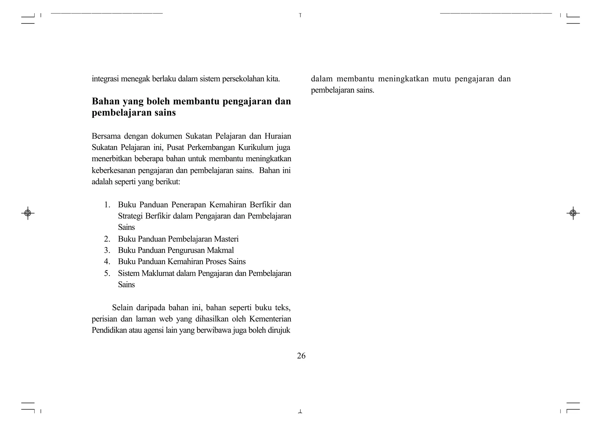 integrasi menegak berlaku dalam sistem persekolahan kita.            dalam membantu meningkatkan mutu pengajaran dan
                                                                     pembelajaran sains.
Bahan yang boleh membantu pengajaran dan
pembelajaran sains

Bersama dengan dokumen Sukatan Pelajaran dan Huraian
Sukatan Pelajaran ini, Pusat Perkembangan Kurikulum juga
menerbitkan beberapa bahan untuk membantu meningkatkan
keberkesanan pengajaran dan pembelajaran sains. Bahan ini
adalah seperti yang berikut:

   1. Buku Panduan Penerapan Kemahiran Berfikir dan
      Strategi Berfikir dalam Pengajaran dan Pembelajaran
      Sains
   2. Buku Panduan Pembelajaran Masteri
   3. Buku Panduan Pengurusan Makmal
   4. Buku Panduan Kemahiran Proses Sains
   5. Sistem Maklumat dalam Pengajaran dan Pembelajaran
      Sains

       Selain daripada bahan ini, bahan seperti buku teks,
perisian dan laman web yang dihasilkan oleh Kementerian
Pendidikan atau agensi lain yang berwibawa juga boleh dirujuk


                                                                26
 