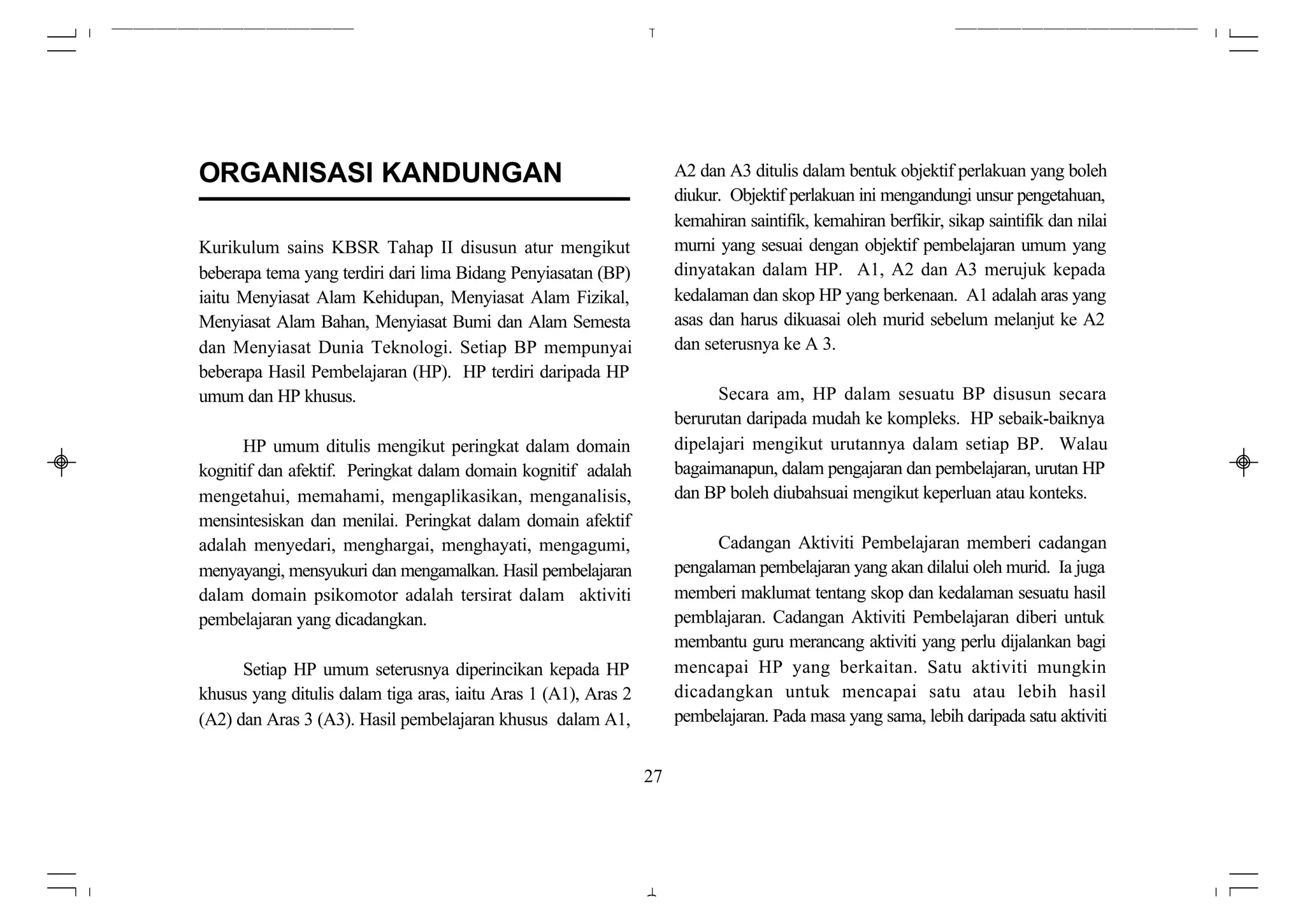 ORGANISASI KANDUNGAN                                                  A2 dan A3 ditulis dalam bentuk objektif perlakuan yang boleh
                                                                      diukur. Objektif perlakuan ini mengandungi unsur pengetahuan,
                                                                      kemahiran saintifik, kemahiran berfikir, sikap saintifik dan nilai
Kurikulum sains KBSR Tahap II disusun atur mengikut                   murni yang sesuai dengan objektif pembelajaran umum yang
beberapa tema yang terdiri dari lima Bidang Penyiasatan (BP)          dinyatakan dalam HP. A1, A2 dan A3 merujuk kepada
iaitu Menyiasat Alam Kehidupan, Menyiasat Alam Fizikal,               kedalaman dan skop HP yang berkenaan. A1 adalah aras yang
Menyiasat Alam Bahan, Menyiasat Bumi dan Alam Semesta                 asas dan harus dikuasai oleh murid sebelum melanjut ke A2
dan Menyiasat Dunia Teknologi. Setiap BP mempunyai                    dan seterusnya ke A 3.
beberapa Hasil Pembelajaran (HP). HP terdiri daripada HP
umum dan HP khusus.                                                         Secara am, HP dalam sesuatu BP disusun secara
                                                                      berurutan daripada mudah ke kompleks. HP sebaik-baiknya
      HP umum ditulis mengikut peringkat dalam domain                 dipelajari mengikut urutannya dalam setiap BP. Walau
kognitif dan afektif. Peringkat dalam domain kognitif adalah          bagaimanapun, dalam pengajaran dan pembelajaran, urutan HP
mengetahui, memahami, mengaplikasikan, menganalisis,                  dan BP boleh diubahsuai mengikut keperluan atau konteks.
mensintesiskan dan menilai. Peringkat dalam domain afektif
adalah menyedari, menghargai, menghayati, mengagumi,                        Cadangan Aktiviti Pembelajaran memberi cadangan
menyayangi, mensyukuri dan mengamalkan. Hasil pembelajaran            pengalaman pembelajaran yang akan dilalui oleh murid. Ia juga
dalam domain psikomotor adalah tersirat dalam aktiviti                memberi maklumat tentang skop dan kedalaman sesuatu hasil
pembelajaran yang dicadangkan.                                        pemblajaran. Cadangan Aktiviti Pembelajaran diberi untuk
                                                                      membantu guru merancang aktiviti yang perlu dijalankan bagi
      Setiap HP umum seterusnya diperincikan kepada HP                mencapai HP yang berkaitan. Satu aktiviti mungkin
khusus yang ditulis dalam tiga aras, iaitu Aras 1 (A1), Aras 2        dicadangkan untuk mencapai satu atau lebih hasil
(A2) dan Aras 3 (A3). Hasil pembelajaran khusus dalam A1,             pembelajaran. Pada masa yang sama, lebih daripada satu aktiviti


                                                                 27
 