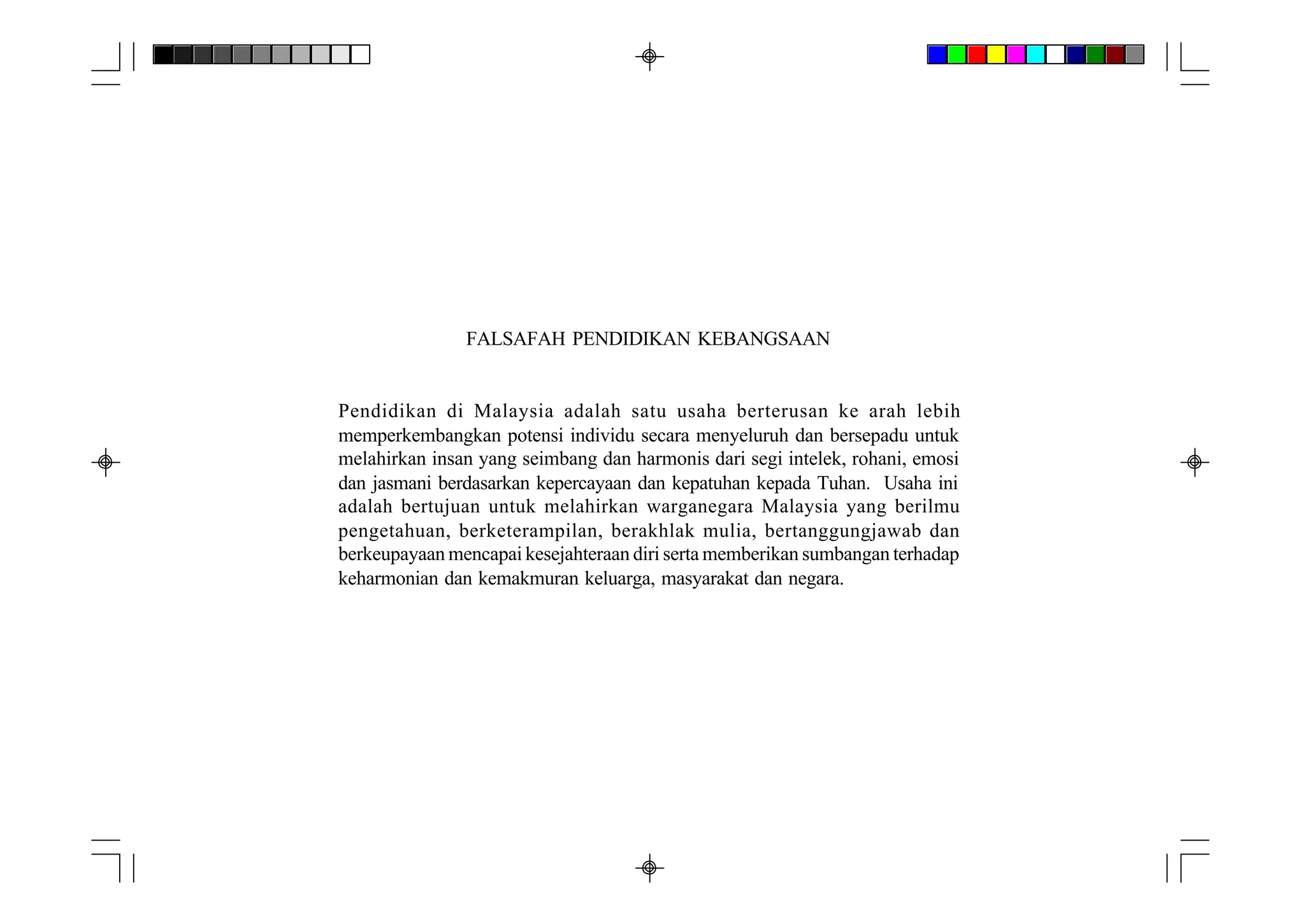 FALSAFAH PENDIDIKAN KEBANGSAAN


Pendidikan di Malaysia adalah satu usaha berterusan ke arah lebih
memperkembangkan potensi individu secara menyeluruh dan bersepadu untuk
melahirkan insan yang seimbang dan harmonis dari segi intelek, rohani, emosi
dan jasmani berdasarkan kepercayaan dan kepatuhan kepada Tuhan. Usaha ini
adalah bertujuan untuk melahirkan warganegara Malaysia yang berilmu
pengetahuan, berketerampilan, berakhlak mulia, bertanggungjawab dan
berkeupayaan mencapai kesejahteraan diri serta memberikan sumbangan terhadap
keharmonian dan kemakmuran keluarga, masyarakat dan negara.
 