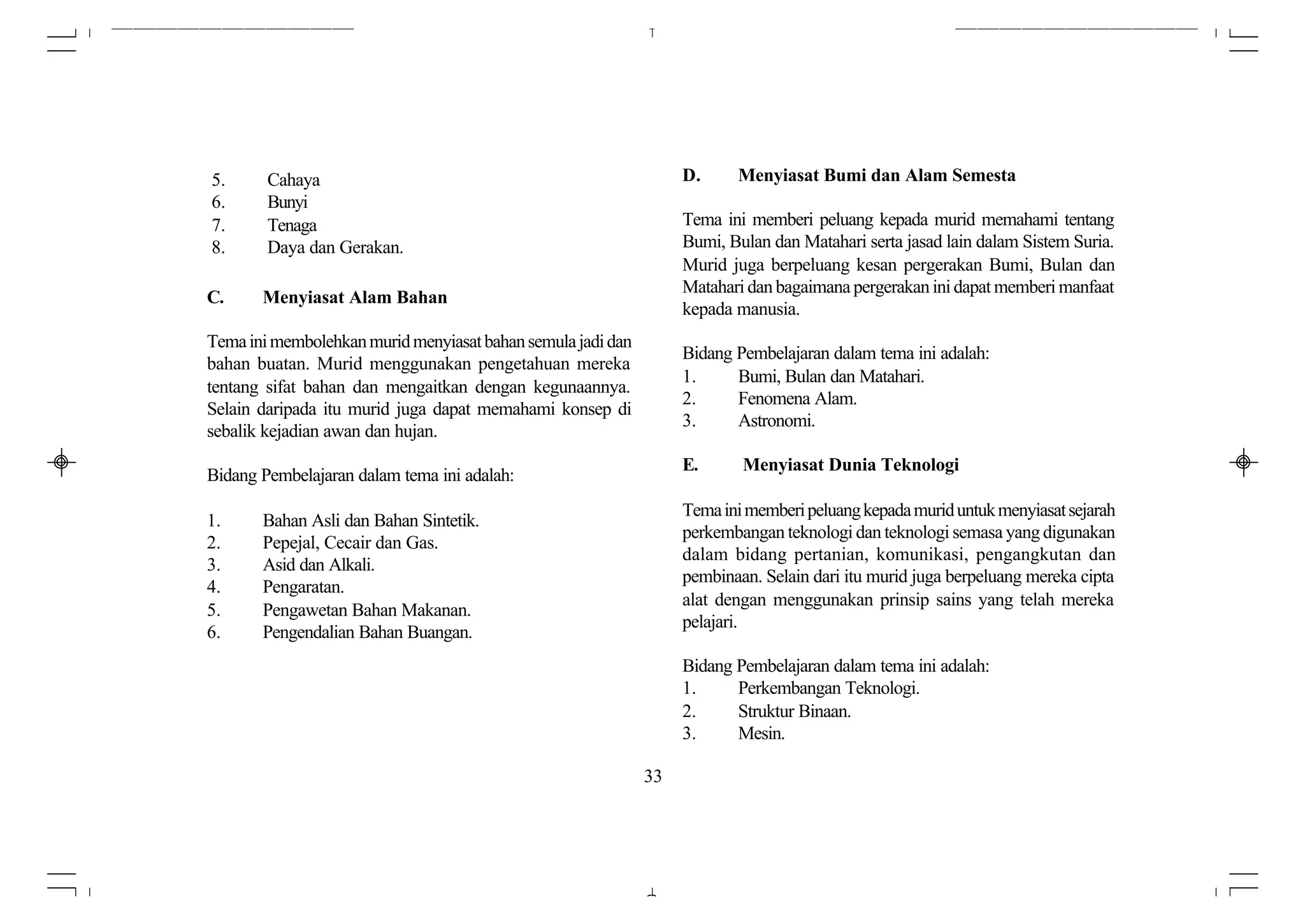5.      Cahaya                                                    D.     Menyiasat Bumi dan Alam Semesta
6.      Bunyi
7.      Tenaga                                                    Tema ini memberi peluang kepada murid memahami tentang
8.      Daya dan Gerakan.                                         Bumi, Bulan dan Matahari serta jasad lain dalam Sistem Suria.
                                                                  Murid juga berpeluang kesan pergerakan Bumi, Bulan dan
                                                                  Matahari dan bagaimana pergerakan ini dapat memberi manfaat
C.     Menyiasat Alam Bahan
                                                                  kepada manusia.
Tema ini membolehkan murid menyiasat bahan semula jadi dan
                                                                  Bidang Pembelajaran dalam tema ini adalah:
bahan buatan. Murid menggunakan pengetahuan mereka
                                                                  1.     Bumi, Bulan dan Matahari.
tentang sifat bahan dan mengaitkan dengan kegunaannya.
                                                                  2.     Fenomena Alam.
Selain daripada itu murid juga dapat memahami konsep di
                                                                  3.     Astronomi.
sebalik kejadian awan dan hujan.
                                                                  E.      Menyiasat Dunia Teknologi
Bidang Pembelajaran dalam tema ini adalah:
                                                                  Tema ini memberi peluang kepada murid untuk menyiasat sejarah
1.     Bahan Asli dan Bahan Sintetik.
                                                                  perkembangan teknologi dan teknologi semasa yang digunakan
2.     Pepejal, Cecair dan Gas.
                                                                  dalam bidang pertanian, komunikasi, pengangkutan dan
3.     Asid dan Alkali.
                                                                  pembinaan. Selain dari itu murid juga berpeluang mereka cipta
4.     Pengaratan.
                                                                  alat dengan menggunakan prinsip sains yang telah mereka
5.     Pengawetan Bahan Makanan.
                                                                  pelajari.
6.     Pengendalian Bahan Buangan.
                                                                  Bidang Pembelajaran dalam tema ini adalah:
                                                                  1.     Perkembangan Teknologi.
                                                                  2.     Struktur Binaan.
                                                                  3.     Mesin.

                                                             33
 