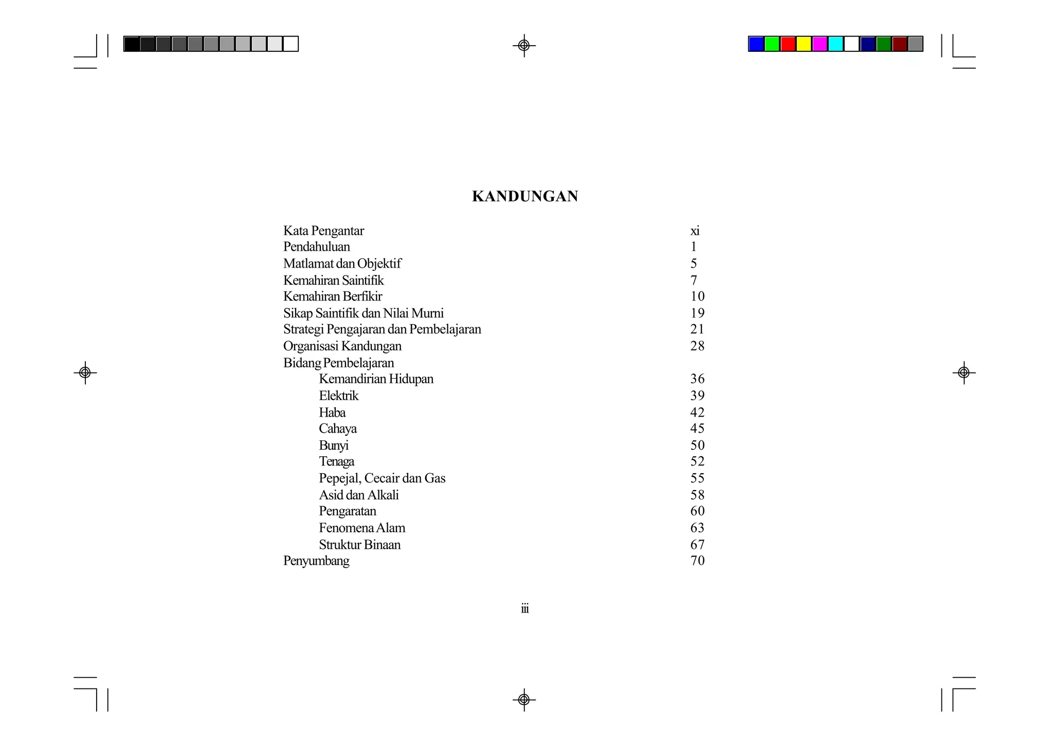 KANDUNGAN

Kata Pengantar                                xi
Pendahuluan                                   1
Matlamat dan Objektif                         5
Kemahiran Saintifik                           7
Kemahiran Berfikir                            10
Sikap Saintifik dan Nilai Murni               19
Strategi Pengajaran dan Pembelajaran          21
Organisasi Kandungan                          28
Bidang Pembelajaran
       Kemandirian Hidupan                    36
       Elektrik                               39
       Haba                                   42
       Cahaya                                 45
       Bunyi                                  50
       Tenaga                                 52
       Pepejal, Cecair dan Gas                55
       Asid dan Alkali                        58
       Pengaratan                             60
       Fenomena Alam                          63
       Struktur Binaan                        67
Penyumbang                                    70


                                       iii
 