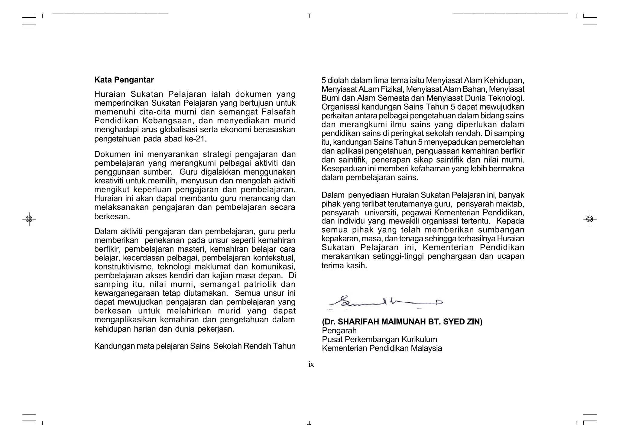 Kata Pengantar                                                  5 diolah dalam lima tema iaitu Menyiasat Alam Kehidupan,
                                                                Menyiasat ALam Fizikal, Menyiasat Alam Bahan, Menyiasat
Huraian Sukatan Pelajaran ialah dokumen yang                    Bumi dan Alam Semesta dan Menyiasat Dunia Teknologi.
memperincikan Sukatan Pelajaran yang bertujuan untuk            Organisasi kandungan Sains Tahun 5 dapat mewujudkan
memenuhi cita-cita murni dan semangat Falsafah                  perkaitan antara pelbagai pengetahuan dalam bidang sains
Pendidikan Kebangsaan, dan menyediakan murid                    dan merangkumi ilmu sains yang diperlukan dalam
menghadapi arus globalisasi serta ekonomi berasaskan            pendidikan sains di peringkat sekolah rendah. Di samping
pengetahuan pada abad ke-21.                                    itu, kandungan Sains Tahun 5 menyepadukan pemerolehan
Dokumen ini menyarankan strategi pengajaran dan                 dan aplikasi pengetahuan, penguasaan kemahiran berfikir
pembelajaran yang merangkumi pelbagai aktiviti dan              dan saintifik, penerapan sikap saintifik dan nilai murni.
penggunaan sumber. Guru digalakkan menggunakan                  Kesepaduan ini memberi kefahaman yang lebih bermakna
kreativiti untuk memilih, menyusun dan mengolah aktiviti        dalam pembelajaran sains.
mengikut keperluan pengajaran dan pembelajaran.
Huraian ini akan dapat membantu guru merancang dan              Dalam penyediaan Huraian Sukatan Pelajaran ini, banyak
melaksanakan pengajaran dan pembelajaran secara                 pihak yang terlibat terutamanya guru, pensyarah maktab,
berkesan.                                                       pensyarah universiti, pegawai Kementerian Pendidikan,
                                                                dan individu yang mewakili organisasi tertentu. Kepada
Dalam aktiviti pengajaran dan pembelajaran, guru perlu          semua pihak yang telah memberikan sumbangan
memberikan penekanan pada unsur seperti kemahiran               kepakaran, masa, dan tenaga sehingga terhasilnya Huraian
berfikir, pembelajaran masteri, kemahiran belajar cara          Sukatan Pelajaran ini, Kementerian Pendidikan
belajar, kecerdasan pelbagai, pembelajaran kontekstual,         merakamkan setinggi-tinggi penghargaan dan ucapan
konstruktivisme, teknologi maklumat dan komunikasi,             terima kasih.
pembelajaran akses kendiri dan kajian masa depan. Di
samping itu, nilai murni, semangat patriotik dan
kewarganegaraan tetap diutamakan. Semua unsur ini
dapat mewujudkan pengajaran dan pembelajaran yang
berkesan untuk melahirkan murid yang dapat
mengaplikasikan kemahiran dan pengetahuan dalam                 (Dr. SHARIFAH MAIMUNAH BT. SYED ZIN)
kehidupan harian dan dunia pekerjaan.                           Pengarah
                                                                Pusat Perkembangan Kurikulum
Kandungan mata pelajaran Sains Sekolah Rendah Tahun             Kementerian Pendidikan Malaysia
                                                           ix
 