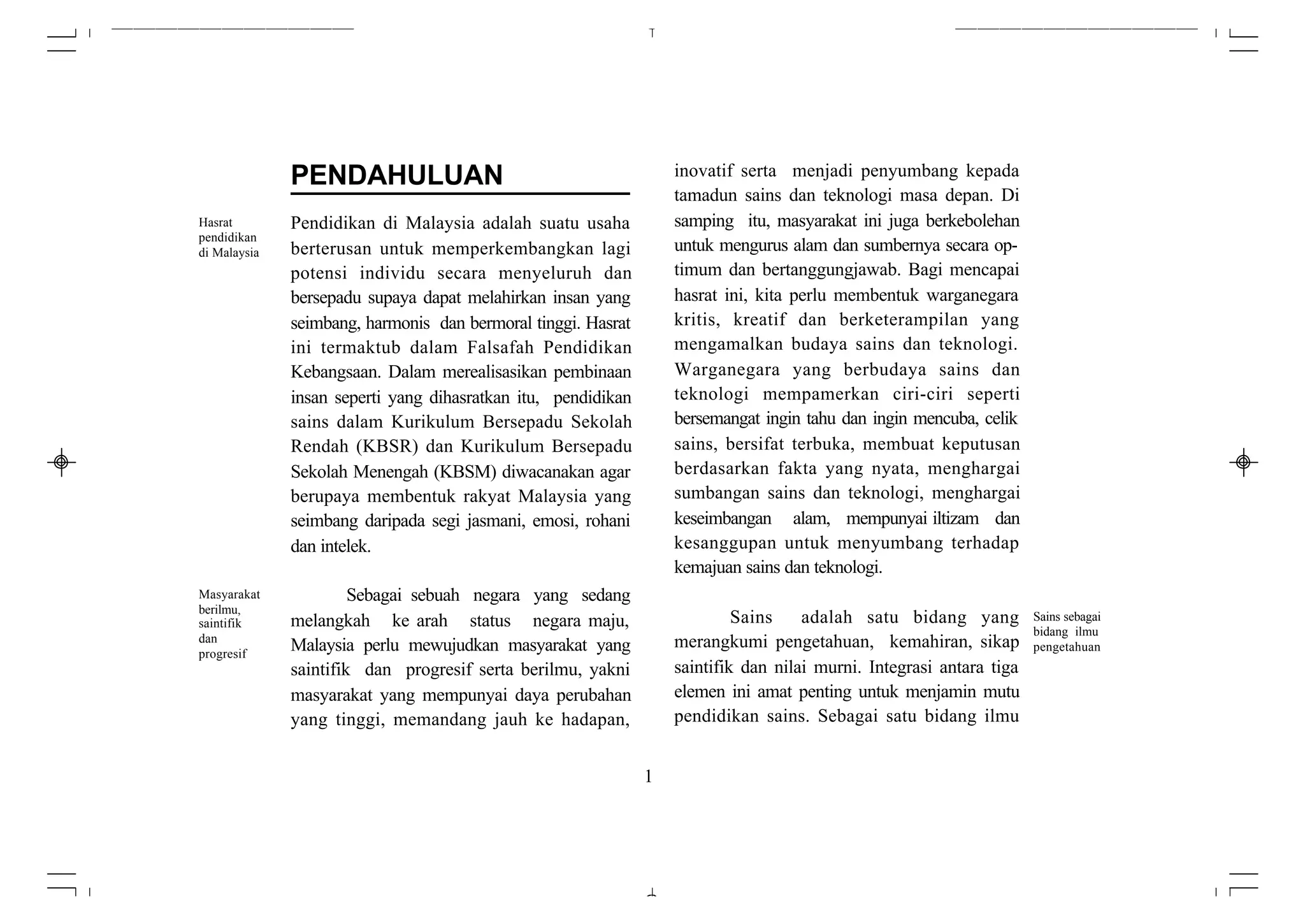 PENDAHULUAN                                          inovatif serta menjadi penyumbang kepada
                                                                   tamadun sains dan teknologi masa depan. Di
Hasrat        Pendidikan di Malaysia adalah suatu usaha            samping itu, masyarakat ini juga berkebolehan
pendidikan
di Malaysia   berterusan untuk memperkembangkan lagi               untuk mengurus alam dan sumbernya secara op-
              potensi individu secara menyeluruh dan               timum dan bertanggungjawab. Bagi mencapai
              bersepadu supaya dapat melahirkan insan yang         hasrat ini, kita perlu membentuk warganegara
              seimbang, harmonis dan bermoral tinggi. Hasrat       kritis, kreatif dan berketerampilan yang
              ini termaktub dalam Falsafah Pendidikan              mengamalkan budaya sains dan teknologi.
              Kebangsaan. Dalam merealisasikan pembinaan           Warganegara yang berbudaya sains dan
              insan seperti yang dihasratkan itu, pendidikan       teknologi mempamerkan ciri-ciri seperti
              sains dalam Kurikulum Bersepadu Sekolah              bersemangat ingin tahu dan ingin mencuba, celik
              Rendah (KBSR) dan Kurikulum Bersepadu                sains, bersifat terbuka, membuat keputusan
              Sekolah Menengah (KBSM) diwacanakan agar             berdasarkan fakta yang nyata, menghargai
              berupaya membentuk rakyat Malaysia yang              sumbangan sains dan teknologi, menghargai
              seimbang daripada segi jasmani, emosi, rohani        keseimbangan alam, mempunyai iltizam dan
              dan intelek.                                         kesanggupan untuk menyumbang terhadap
                                                                   kemajuan sains dan teknologi.
Masyarakat             Sebagai sebuah negara yang sedang
berilmu,
saintifik     melangkah ke arah status negara maju,                         Sains    adalah satu bidang yang          Sains sebagai
                                                                                                                      bidang ilmu
dan                                                                merangkumi pengetahuan, kemahiran, sikap
progresif
              Malaysia perlu mewujudkan masyarakat yang                                                               pengetahuan
              saintifik dan progresif serta berilmu, yakni         saintifik dan nilai murni. Integrasi antara tiga
              masyarakat yang mempunyai daya perubahan             elemen ini amat penting untuk menjamin mutu
              yang tinggi, memandang jauh ke hadapan,              pendidikan sains. Sebagai satu bidang ilmu


                                                               1
 