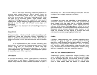 The use of a variety of teaching and learning methods can              facilitator and lead a discussion by asking questions that stimulate
enhance pupils’ interest in science. Science lessons that are not               thinking and getting pupils to express themselves.
interesting will not motivate pupils to learn and subsequently will
affect their performances. The choice of teaching methods should                Simulation
be based on the curriculum content, pupils’ abilities, pupils’
repertoire of intelligences, and the availability of resources and              In simulation, an activity that resembles the actual situation is
infrastructure. Different teaching and learning activities should be            carried out. Examples of simulation are role-play, games and the
planned to cater for pupils with different learning styles and                  use of models. In role-play, pupils play out a particular role based
intelligences.                                                                  on certain pre-determined conditions. Games require procedures
The following are brief descriptions of some teaching and learning              that need to be followed. Pupils play games in order to learn a
methods.                                                                        particular principle or to understand the process of decision-making.
                                                                                Models are used to represent objects or actual situations so that
                                                                                pupils can visualise the said objects or situations and thus
Experiment                                                                      understand the concepts and principles to be learned.

An experiment is a method commonly used in science lessons. In
experiments, pupils test hypotheses through investigations to                   Project
discover specific science concepts and principles. Conducting an
experiment involves thinking skills, scientific skills, and manipulative        A project is a learning activity that is generally undertaken by an
skills.                                                                         individual or a group of pupils to achieve a particular learning
                                                                                objective. A project generally requires several lessons to complete.
         In the implementation of this curriculum, besides guiding              The outcome of the project either in the form of a report, an artefact
pupils to carry out experiments, where appropriate, teachers should             or in other forms needs to be presented to the teacher and other
provide pupils with the opportunities to design their own                       pupils. Project work promotes the development of problem-solving
experiments. This involves pupils drawing up plans as to how to                 skills, time management skills, and independent learning.
conduct experiments, how to measure and analyse data, and how
to present the results of their experiment.
                                                                                Visits and Use of External Resources

Discussion                                                                      The learning of science is not limited to activities carried out in the
                                                                                school compound. Learning of science can be enhanced through
A discussion is an activity in which pupils exchange questions and              the use of external resources such as zoos, museums, science
opinions based on valid reasons. Discussions can be conducted                   centres, research institutes, mangrove swamps, and factories.
before, during or after an activity. Teachers should play the role of a         Visits to these places make the learning of science more



                                                                           11
 