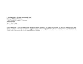 Copyright © 2006 Curriculum Development Centre
Ministry of Education Malaysia
Pusat Pentadbiran Kerajaan Persekutuan
62604 Putrajaya

First published 2006


Copyright reserved. Except for use in a review, the reproduction or utilisation of this work in any form or by any electronic, mechanical, or other
means, now known or hereafter invented, including photocopying, and recording is forbidden without the written permission from the Director of
the Curriculum Development Centre, Ministry of Education Malaysia.
 