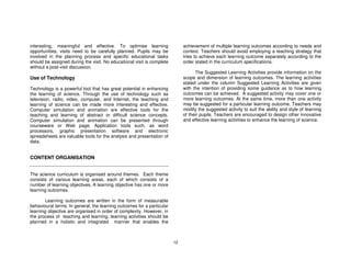 interesting, meaningful and effective. To optimise learning                  achievement of multiple learning outcomes according to needs and
opportunities, visits need to be carefully planned. Pupils may be            context. Teachers should avoid employing a teaching strategy that
involved in the planning process and specific educational tasks              tries to achieve each learning outcome separately according to the
should be assigned during the visit. No educational visit is complete        order stated in the curriculum specifications.
without a post-visit discussion.
                                                                                   The Suggested Learning Activities provide information on the
Use of Technology                                                            scope and dimension of learning outcomes. The learning activities
                                                                             stated under the column Suggested Learning Activities are given
Technology is a powerful tool that has great potential in enhancing          with the intention of providing some guidance as to how learning
the learning of science. Through the use of technology such as               outcomes can be achieved. A suggested activity may cover one or
television, radio, video, computer, and Internet, the teaching and           more learning outcomes. At the same time, more than one activity
learning of science can be made more interesting and effective.              may be suggested for a particular learning outcome. Teachers may
Computer simulation and animation are effective tools for the                modify the suggested activity to suit the ability and style of learning
teaching and learning of abstract or difficult science concepts.             of their pupils. Teachers are encouraged to design other innovative
Computer simulation and animation can be presented through                   and effective learning activities to enhance the learning of science.
courseware or Web page. Application tools such, as word
processors, graphic presentation software and electronic
spreadsheets are valuable tools for the analysis and presentation of
data.


CONTENT ORGANISATION


The science curriculum is organised around themes. Each theme
consists of various learning areas, each of which consists of a
number of learning objectives. A learning objective has one or more
learning outcomes.

       Learning outcomes are written in the form of measurable
behavioural terms. In general, the learning outcomes for a particular
learning objective are organised in order of complexity. However, in
the process of teaching and learning, learning activities should be
planned in a holistic and integrated manner that enables the



                                                                        12
 
