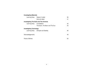 Investigating Materials
     Learning Area:   States of matter                  36
                      Acid and alkali                   41
Investigating The Earth and The Universe
     Learning Area:   Constellation                     42
                      The Earth, The Moon and The Sun   43

Investigating Technology
     Learning Area:   Strength and Stability            46


Acknowledgements                                        49


Panel of Writers                                        50




                                         iv
 