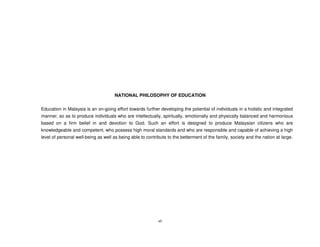 NATIONAL PHILOSOPHY OF EDUCATION


Education in Malaysia is an on-going effort towards further developing the potential of individuals in a holistic and integrated
manner, so as to produce individuals who are intellectually, spiritually, emotionally and physically balanced and harmonious
based on a firm belief in and devotion to God. Such an effort is designed to produce Malaysian citizens who are
knowledgeable and competent, who possess high moral standards and who are responsible and capable of achieving a high
level of personal well-being as well as being able to contribute to the betterment of the family, society and the nation at large.




                                                            vii
 