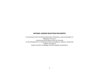 NATIONAL SCIENCE EDUCATION PHILOSOPHY

In consonance with the National Education Philosophy, science education in
                            Malaysia nurtures a
               science and technology culture by focusing
on the development of individuals who are competitive, dynamic, robust and
                            resilient and able to
        master scientific knowledge and technological competency.




                                    ix
 