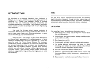 INTRODUCTION                                                                 AIMS


                                                                             The aim of the primary school science curriculum is to develop
As articulated in the National Education Policy, education in
                                                                             pupils’ interest and creativity through everyday experiences and
Malaysia is an on-going effort towards developing the potential of
                                                                             investigations that promote the acquisition of scientific and thinking
individuals in a holistic and integrated manner to produce
                                                                             skills as well as the inculcation of scientific attitudes and values.
individuals who are intellectually, spiritually, emotionally and
physically balanced and harmonious. The primary and secondary
school science curriculum is developed with the aim of producing
                                                                             OBJECTIVES
such individuals.

        The Level Two Primary School Science curriculum is
designed to stimulate pupils’ curiosity and develop their interest as        The Level Two Primary School Science Curriculum aims to:
well to enable pupils to learn more about themselves and the world              1. Stimulate pupils’ curiosity and develop their interest about
around them through pupil-centered activities.                                     the world around them.
                                                                                2. Provide pupils with opportunities to develop science process
        The curriculum is articulated in two documents: the syllabus               skills and thinking skills.
and the curriculum specifications. The syllabus presents the aims,
objectives and the outline of the curriculum content for a period of 3          3. Develop pupils’ creativity.
years for Level Two Primary School Science. The curriculum                      4. Provide pupils with basic science knowledge and concepts.
specifications provides the details of the curriculum, which includes
                                                                                5. To provide learning opportunities for pupils to apply
the aims and objectives of the curriculum, brief descriptions on
thinking skills and thinking strategies, scientific skills, scientific             knowledge and skills in a creative, critical and analytical
attitudes and noble values, teaching and learning strategies, and                  manner for problem solving and decision-making.
curriculum content. The curriculum content covers the learning                  6. Inculcate scientific attitudes and positive values.
objectives, suggested learning activities, learning outcomes, notes
                                                                                7. Foster the appreciation on the contributions of science and
and vocabulary.
                                                                                   technology towards national development and well-being of
                                                                                   mankind.
                                                                                8. Be aware of the need to love and care for the environment.




                                                                         1
 