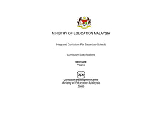 MINISTRY OF EDUCATION MALAYSIA


  Integrated Curriculum For Secondary Schools



           Curriculum Specifications


                  SCIENCE
                   Year 6




        Curriculum Development Centre
      Ministry of Education Malaysia
                   2006
 