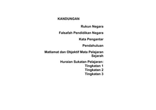 KANDUNGAN

                      Rukun Negara
        Falsafah Pendidikan Negara
                     Kata Pengantar
                       Pendahuluan
Matlamat dan Objektif Mata Pelajaran
                            Sejarah
         Huraian Sukatan Pelajaran:
                       Tingkatan 1
                       Tingkatan 2
                       Tingkatan 3
 
