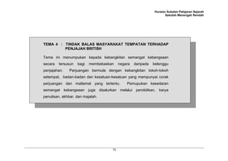 Huraian Sukatan Pelajaran Sejarah
                                                                     Sekolah Menengah Rendah




TEMA 4 : TINDAK BALAS MASYARAKAT TEMPATAN TERHADAP
         PENJAJAH BRITISH

Tema ini menumpukan kepada kebangkitan semangat kebangsaan
secara   tersusun   bagi   membebaskan    negara   daripada   belenggu
penjajahan.    Perjuangan bermula dengan kebangkitan tokoh-tokoh
setempat, badan-badan dan kesatuan-kesatuan yang mempunyai corak
perjuangan dan matlamat yang tertentu.        Pemupukan kesedaran
semangat kebangsaan juga disalurkan melalui pendidikan, karya
penulisan, akhbar, dan majalah.




                                     78
 