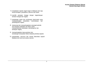 Huraian Sukatan Pelajaran Sejarah
Sekolah Menengah Rendah
4
5. menjelaskan sejarah negeri-negeri di Malaysia dari segi
bentuk kerajaan, pentadbiran, ekonomi dan sosial;
6. memiliki perasaan bangga dengan kegemilangan
tamadun bangsa dan negara;
7. menghargai usaha dan sumbangan tokoh-tokoh yang
memperjuangkan kedaulatan, kemerdekaan dan
pembangunan negara;
8. mempunyai dan mempertingkatkan semangat patriotik
dan bersedia melibatkan diri dalam usaha
mempertahankan kedaulatan, pembangunan dan
kemajuan negara;
9. mempertingkatkan daya pemikiran dan
kematangan berasaskan iktibar daripada peristiwa sejarah;
10. menganalisis, merumus dan menilai fakta-fakta sejarah
Malaysia dan dunia luar secara rasional.
 