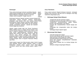 Huraian Sukatan Pelajaran Sejarah
Sekolah Menengah Rendah
6
Kandungan
Fokus utama kandungan kurikulum pendidikan Sejarah
adalah kepada pengetahuan dan pemahaman Sejarah
Negara Malaysia. Pengkajian Sejarah ini bermula
dengan zaman prasejarah hingga masa kini.
Kandungan kurikulum Sejarah memberi tumpuan kepada
aspek-aspek sejarah tempatan berfokus kepada
pengkajian yang bersifat mikro iaitu tentang hal-hal
bersangkutan dengan keadaan setempat. Kajian Sejarah
Tempatan merangkumi aspek sejarah diri dan keluarga,
sekolah, persekitaran kawasan sekolah dan kawasan
tempat tinggal atau kediaman.
Sejarah negara bertitik tolak dari Zaman Kesultanan
Melayu Melaka kerana ia adalah sebuah kerajaan yang
kuat di Gugusan Kepulauan Melayu pada kurun ke 15.
Pada zaman kegemilangannya, Kesultanan Melayu
Melaka telah membina satu tradisi budaya, politik dan
ekonomi yang diwarisi sehingga kini. Walaupun
pengkajian sejarah negara dimulakan dengan Kesultanan
Melayu Melaka, sejarah petempatan-petempatan dan
kerajaan-kerajaan awal di Gugusan Kepulauan Melayu
juga dikaji.
Aspek sejarah negara luar dikaji terutama dalam hal-hal
yang berkaitan dengan sejarah Malaysia. Aspek ini
dimasukkan dengan tujuan supaya murid dapat
memahami secara lebih jelas tentang sejarah negara
kita.
Unsur Patriotisme
Fokus utama kurikulum Sejarah bertujuan menanam semangat
patriotik yang memupuk nilai-nilai murni di kalangan murid bagi
melahirkan warganegara yang:
i Berbangga Sebagai Rakyat Malaysia
menghormati raja dan pemimpin negara
menghargai jasa dan perjuangan tokoh-tokoh negara
menghormati lambang-lambang negara (seperti
bendera, lagu kebangsaan, jata negara)
menjaga dan mempertahankan maruah bangsa dan
negara
menghargai dan mengamalkan tradisi dan budaya
bangsa
berbangga dengan sejarah negara
ii Bersemangat Setia Negara
cinta akan bangsa dan negara
taat dan setia kepada raja dan pemimpin negara
sedia berkorban untuk bangsa dan negara
bertanggungjawab kepada bangsa dan negara
berani dan sanggup mempertahankan kedaulatan
bangsa dan negara
peka kepada masalah dan isu tentang bangsa dan
negara
bersyukur sebagai warganegara Malaysia
Sejarah
Malaysia
sebagai
fokus
pengkajian
Kajian
Sejarah
Tempatan
Pengkajian
sejarah luar
negara yang
berkaitan
 