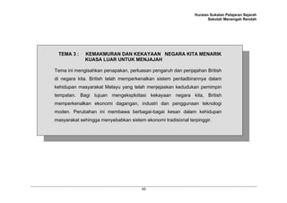 Huraian Sukatan Pelajaran Sejarah
Sekolah Menengah Rendah
60
TEMA 3 : KEMAKMURAN DAN KEKAYAAN NEGARA KITA MENARIK
KUASA LUAR UNTUK MENJAJAH
Tema ini mengisahkan penapakan, perluasan pengaruh dan penjajahan British
di negara kita. British telah memperkenalkan sistem pentadbirannya dalam
kehidupan masyarakat Melayu yang telah menjejaskan kedudukan pemimpin
tempatan. Bagi tujuan mengeksploitasi kekayaan negara kita, British
memperkenalkan ekonomi dagangan, industri dan penggunaan teknologi
moden. Perubahan ini membawa berbagai-bagai kesan dalam kehidupan
masyarakat sehingga menyebabkan sistem ekonomi tradisional terpinggir.
 