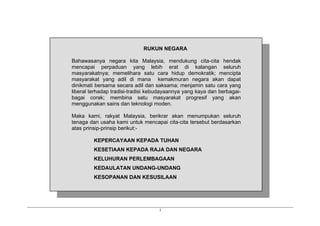 i
RUKUN NEGARA
Bahawasanya negara kita Malaysia, mendukung cita-cita hendak
mencapai perpaduan yang lebih erat di kalangan seluruh
masyarakatnya; memelihara satu cara hidup demokratik; mencipta
masyarakat yang adil di mana kemakmuran negara akan dapat
dinikmati bersama secara adil dan saksama; menjamin satu cara yang
liberal terhadap tradisi-tradisi kebudayaannya yang kaya dan berbagai-
bagai corak; membina satu masyarakat progresif yang akan
menggunakan sains dan teknologi moden.
Maka kami, rakyat Malaysia, berikrar akan menumpukan seluruh
tenaga dan usaha kami untuk mencapai cita-cita tersebut berdasarkan
atas prinsip-prinsip berikut:-
KEPERCAYAAN KEPADA TUHAN
KESETIAAN KEPADA RAJA DAN NEGARA
KELUHURAN PERLEMBAGAAN
KEDAULATAN UNDANG-UNDANG
KESOPANAN DAN KESUSILAAN
 