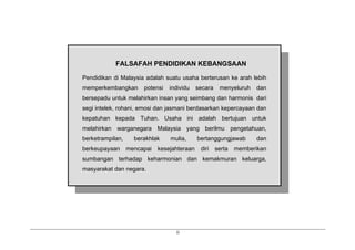 ii
FALSAFAH PENDIDIKAN KEBANGSAAN
Pendidikan di Malaysia adalah suatu usaha berterusan ke arah lebih
memperkembangkan potensi individu secara menyeluruh dan
bersepadu untuk melahirkan insan yang seimbang dan harmonis dari
segi intelek, rohani, emosi dan jasmani berdasarkan kepercayaan dan
kepatuhan kepada Tuhan. Usaha ini adalah bertujuan untuk
melahirkan warganegara Malaysia yang berilmu pengetahuan,
berketrampilan, berakhlak mulia, bertanggungjawab dan
berkeupayaan mencapai kesejahteraan diri serta memberikan
sumbangan terhadap keharmonian dan kemakmuran keluarga,
masyarakat dan negara.
 