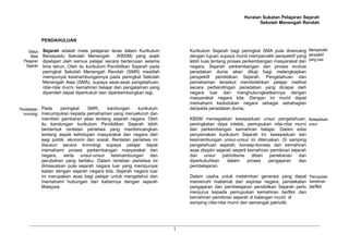 Huraian Sukatan Pelajaran Sejarah
Sekolah Menengah Rendah
1
PENDAHULUAN
Sejarah adalah mata pelajaran teras dalam Kurikulum
Bersepadu Sekolah Menengah (KBSM) yang wajib
dipelajari oleh semua pelajar secara berterusan selama
lima tahun. Oleh itu kurikulum Pendidikan Sejarah pada
peringkat Sekolah Menengah Rendah (SMR) mestilah
mempunyai kesinambungannya pada peringkat Sekolah
Menengah Atas (SMA), supaya asas-asas pengetahuan,
nilai-nilai murni, kemahiran belajar dan pengalaman yang
diperoleh dapat diperkukuh dan diperkembangkan lagi.
Pada peringkat SMR, kandungan kurikulum
menumpukan kepada pemahaman yang menyeluruh dan
memberi gambaran jelas tentang sejarah negara. Oleh
itu kandungan kurikulum Pendidikan Sejarah lebih
berbentuk rentetan peristiwa yang membincangkan
tentang aspek kehidupan masyarakat dan negara dari
segi politik, ekonomi dan sosial. Rentetan peristiwa ini
disusun secara kronologi supaya pelajar dapat
memahami proses perkembangan masyarakat dan
negara, serta unsur-unsur kesinambungan dan
perubahan yang berlaku. Dalam rentetan peristiwa ini
dimasukkan pula sejarah negara luar yang mempunyai
kaitan dengan sejarah negara kita. Sejarah negara luar
ini merupakan asas bagi pelajar untuk mengetahui dan
memahami hubungan dan kaitannya dengan sejarah
Malaysia.
Kurikulum Sejarah bagi peringkat SMA pula dirancang
dengan tujuan supaya murid memperoleh perspektif yang
lebih luas tentang proses perkembangan masyarakat dan
negara. Sejarah perkembangan dan proses evolusi
peradaban dunia akan dikaji bagi melengkapkan
perspektif pendidikan Sejarah. Pengetahuan dan
pemahaman tersebut membolehkan pelajar melihat
secara perbandingan peradaban yang dicapai oleh
negara luar dan menghubungkaitkannya dengan
masyarakat negara kita. Dengan ini murid dapat
memahami kedudukan negara sebagai sebahagian
daripada peradaban dunia.
KBSM menegaskan kesepaduan unsur pengetahuan,
peningkatan daya intelek, pemupukan nilai-nilai murni
dan perkembangan kemahiran belajar. Dalam edisi
penyemakan kurikulum Sejarah ini, kesepaduan dan
kesinambungan unsur-unsur ini diteruskan. Di samping
pengetahuan sejarah, konsep-konsep dan kemahiran
asas disiplin sejarah seperti kemahiran pemikiran sejarah
dan unsur patriotisme diberi penekanan dan
diperkukuhkan dalam proses pengajaran dan
pembelajaran.
Dalam usaha untuk melahirkan generasi yang dapat
memenuhi matlamat dan aspirasi negara, pendekatan
pengajaran dan pembelajaran pendidikan Sejarah perlu
menjurus kepada pemupukan kemahiran berfikir dan
kemahiran pemikiran sejarah di kalangan murid di
samping nilai-nilai murni dan semangat patriotik.
Status
Mata
Pelajaran
Sejarah
Pendekatan
kronologi
Memperoleh
perspektif
yang luas
Kesepaduan
unsur
Pemupukan
kemahiran
berfikir
 