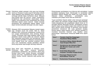 Huraian Sukatan Pelajaran Sejarah
Sekolah Menengah Rendah
2
Patriotisme adalah perasaan cinta yang kuat terhadap
tanah air. Perasaan ini perlu wujud di hati setiap individu
rakyat Malaysia yang berbilang kaum. Sehubungan itu,
semangat patriotik dapat membentuk rakyat Malaysia
yang bersatu padu dan harmoni. Justeru, berdasarkan
pengetahuan dan pemahaman aspek-aspek sejarah
negara, murid dibimbing untuk menganalisis dan menilai
fakta-fakta sejarah secara rasional. Natijah daripada
pemahaman dan penghayatan sejarah negara, murid
dapat membina kekuatan semangat cinta akan negara.
Wawasan 2020 menyarankan Malaysia menjadi negara
maju mengikut acuan kita sendiri. Oleh itu, rakyat
Malaysia perlu mempunyai pengetahuan tentang dunia
luar supaya berkemampuan untuk bersaing dengan
mereka. Persaingan tidak dapat dielakkan dalam dunia
globalisasi kerana kuasa politik dan ekonomi dikawal
oleh masyarakat yang berilmu dan bermaklumat. Maka
adalah penting pendidikan di Malaysia memperkenalkan
murid kepada dunia luar menerusi kurikulum futuris
yang turut menekankan kepada pendidikan bertaraf
dunia yang berkait rapat dengan teknologi maklumat.
Daya tahan perlu disuburkan di kalangan murid.
Pembinaan daya tahan menerusi kemahiran
pembelajaran, pemahaman, dan pemikiran. Murid yang
berdaya tahan bukan sahaja berupaya mempelajari
sesuatu yang baru, memahaminya dengan mendalam,
bahkan mampu memilih maklumat yang penting dan
relevan.
Perkembangan pembelajaran turut didorong oleh peningkatan
pendidikan sepanjang hayat. Sehubungan itu penampilan
pendidikan Sejarah sebagai satu disiplin ilmu yang dinamik,
dilakukan melalui pendekatan pembelajaran yang
melibatkan para pelajar secara aktif dan berterusan.
Tujuan pendidikan Sejarah adalah untuk memupuk semangat
setia negara dan perasaan bangga sebagai rakyat Malaysia
melalui pengetahuan dan penghayatan sejarah tanah air. Di
peringkat Sekolah Menengah Rendah, pembelajaran tentang
sejarah negara yang meliputi jangka masa selama lima ratus
tahun disusun secara kronologi. Ia bertujuan untuk memberi
pemahaman menyeluruh dan suatu gambaran lengkap
tentang sejarah negara kepada murid. Rentetan peristiwa ini
membawa tema-tema tersendiri yang dijadikan pokok
perbincangan. Kesemuanya mempunyai enam tema seperti
berikut:
Penerapan
unsur
patriotisme
Pendidikan
bertaraf
dunia
Penyuburan
daya tahan
Pendidikan
sepanjang
hayat
Tema 1 : Tamadun Awal Dan Keagungan
Kesultanan Melayu Melaka
Tema 2 : Kesultanan Melayu Melaka Menjadi
Asas Kerajaan Masa Kini
Tema 3 : Kemakmuran dan kekayaan Negara
Kita Menarik Kuasa Luar untuk
Menjajah
Tema 4 : Tindak Balas Masyarakat
Tempatan Terhadap Penjajah British
Tema 5 : Perjuangan Rakyat ke Arah
Kemerdekaan Tanah Air
Tema 6 : Pembentukan Persekutuan Malaysia
 