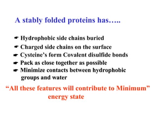 A stably folded proteins has…..
 Hydrophobic side chains buried
 Charged side chains on the surface
 Cysteine’s form Covalent disulfide bonds
“All these features will contribute to Minimum”
energy state
 Pack as close together as possiblePack as close together as possible
 Minimize contacts between hydrophobicMinimize contacts between hydrophobic
groups and watergroups and water
 