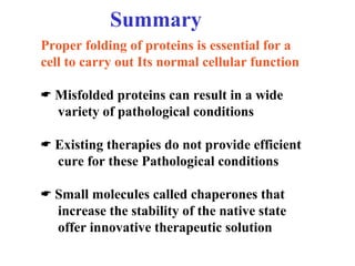 Summary
Proper folding of proteins is essential for a
cell to carry out Its normal cellular function
 Misfolded proteins can result in a wide
variety of pathological conditions
 Existing therapies do not provide efficient
cure for these Pathological conditions
 Small molecules called chaperones that
increase the stability of the native state
offer innovative therapeutic solution
 
