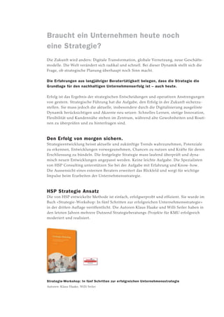 Braucht ein Unternehmen heute noch
eine Strategie?
Die Zukunft wird anders: Digitale Transformation, globale Vernetzung, neue Geschäfts­
modelle. Die Welt verändert sich radikal und schnell. Bei dieser Dynamik stellt sich die
Frage, ob strategische Planung überhaupt noch Sinn macht.
Die Erfahrungen aus langjähriger Beratertätigkeit belegen, dass die Strategie die
Grundlage für den nachhaltigen Unternehmenserfolg ist – auch heute.
Erfolg ist das Ergebnis der strategischen Entscheidungen und operativen Anstrengungen
von gestern. Strategische Führung hat die Aufgabe, den Erfolg in der Zukunft sicherzu­
stellen. Sie muss jedoch die aktuelle, insbesondere durch die Digitalisierung ausgelöste
Dynamik berücksichtigen und Akzente neu setzen: Schnelles Lernen, stetige Innovation,
Flexibilität und Kundennähe stehen im Zentrum, während alte Gewohnheiten und Routi­
nen zu überprüfen und zu hinterfragen sind.
Den Erfolg von morgen sichern.
Strategieentwicklung heisst aktuelle und zukünftige Trends wahrzunehmen, Potenziale
zu erkennen, Entwicklungen vorwegzunehmen, Chancen zu nutzen und Kräfte für deren
Erschliessung zu bündeln. Die festgelegte Strategie muss laufend überprüft und dyna­
misch neuen Entwicklungen angepasst werden. Keine leichte Aufgabe. Die Spezialisten
von HSP Consulting unterstützen Sie bei der Aufgabe mit Erfahrung und Know-how.
Die Aussensicht eines externen Beraters erweitert das Blickfeld und sorgt für wichtige
Impul­se beim Erarbeiten der Unternehmensstrategie.
HSP Strategie Ansatz
Die von HSP entwickelte Methode ist einfach, erfolgserprobt und effizient. Sie wurde im
Buch «Strategie-Workshop: In fünf Schritten zur erfolgreichen Unternehmensstrategie»
in der dritten Auflage veröffentlicht. Die Autoren Klaus Haake und Willi Seiler haben in
den letzten Jahren mehrere Dutzend Strategieberatungs-Projekte für KMU erfolgreich
moderiert und realisiert.
Strategie-Workshop: In fünf Schritten zur erfolgreichen Unternehmensstrategie
Autoren: Klaus Haake, Willi Seiler
 