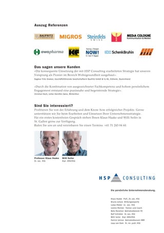 Auszug Referenzen
Das sagen unsere Kunden
«Die konsequente Umsetzung der mit HSP Consulting erarbeiteten Strategie hat unseren
Vorsprung als Pionier im Bereich Wohngesundheit ausgebaut».
Dagmar Fritz-Kramer, Geschäftsführende Gesellschafterin Baufritz GmbH & Co KG, Erkheim, Deutschland
«Durch die Kombination von ausgezeichneter Fachkompetenz und hohem persönlichem
Engagement entstand eine praxisnahe und begeisternde Strategie».
Christian Koch, Leiter Steinfels Swiss, Winterthur
Sind Sie interessiert?
Profitieren Sie von der Erfahrung und dem Know-how erfolgreicher Projekte. Gerne
unterstützen wir Sie beim Erarbeiten und Umsetzen Ihrer Unternehmensstrategie.
Für ein erstes kostenfreies Gespräch stehen Ihnen Klaus Haake und Willi Seiler in
St. Gallen gerne zur Verfügung.
Rufen Sie uns an und vereinbaren Sie einen Termins: +41 71 243 04 60.
Die persönliche Unternehmensberatung.
Klaus Haake Prof., Dr. oec. HSG
Bruno Juhasz Bildungsexperte
Lukas Mäder lic. oec. HSG
Lorenz Meister Trainer und Coach
Reto Morellon Betriebsökonom FH
Ralf Schröder Dr. oec. HSG
Willi Seiler Dipl. KMU/HSG
Patrick Seliner Betriebsökonom HWV
Jaap van Dam Dr. rer. publ. HSG
Professor Klaus Haake
Dr. oec. HSG
Willi Seiler
Dipl. KMU/HSG
 