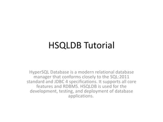 HSQLDB Tutorial
HyperSQL Database is a modern relational database
manager that conforms closely to the SQL:2011
standard and JDBC 4 specifications. It supports all core
features and RDBMS. HSQLDB is used for the
development, testing, and deployment of database
applications.
 