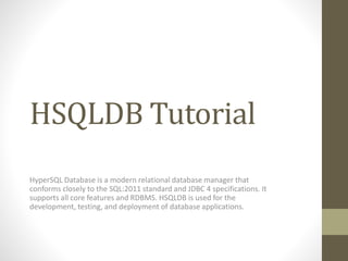 HSQLDB Tutorial
HyperSQL Database is a modern relational database manager that
conforms closely to the SQL:2011 standard and JDBC 4 specifications. It
supports all core features and RDBMS. HSQLDB is used for the
development, testing, and deployment of database applications.
 