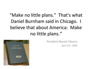"Make no little plans." That's what
 Daniel Burnham said in Chicago. I
believe that about America: Make
          no little plans.”
                 President Barack Obama
                           April 16th, 2009
 