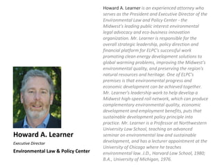 Howard A. Learner is an experienced attorney who
                                    serves as the President and Executive Director of the
                                    Environmental Law and Policy Center - the
                                    Midwest's leading public interest environmental
                                    legal advocacy and eco-business innovation
                                    organization. Mr. Learner is responsible for the
                                    overall strategic leadership, policy direction and
                                    financial platform for ELPC's successful work
                                    promoting clean energy development solutions to
                                    global warming problems, improving the Midwest's
                                    environmental quality, and preserving the region's
                                    natural resources and heritage. One of ELPC's
                                    premises is that environmental progress and
                                    economic development can be achieved together.
                                    Mr. Learner's leadership work to help develop a
                                    Midwest high-speed rail network, which can produce
                                    complementary environmental quality, economic
                                    development and employment benefits, puts that
                                    sustainable development policy principle into
                                    practice. Mr. Learner is a Professor at Northwestern
                                    University Law School, teaching an advanced
Howard A. Learner                   seminar on environmental law and sustainable
Executive Director                  development, and has a lecturer appointment at the
                                    University of Chicago where he teaches
Environmental Law & Policy Center   environmental law. J.D., Harvard Law School, 1980;
                                    B.A., University of Michigan, 1976.
 