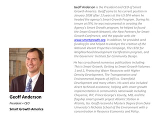 Geoff Anderson is the President and CEO of Smart
                       Growth America. Geoff came to his current position in
                       January 2008 after 13 years at the US EPA where he
                       headed the agency's Smart Growth Program. During his
                       tenure at EPA, he was instrumental in creating the
                       Agency's Smart Growth program, he helped to found
                       the Smart Growth Network, the New Partners for Smart
                       Growth Conference, and the popular web site
                       www.smartgrowth.org. In addition, he provided seed
                       funding for and helped to catalyze the creation of the
                       National Vacant Properties Campaign, The LEED for
                       Neighborhood Development Certification program, and
                       the Governors' Institute for Community Design.
                       He has co-authored numerous publications including:
                       This Is Smart Growth, Getting to Smart Growth Volumes
                       1 and 2, Protecting Water Resources with Higher
                       Density Development, The Transportation and
                       Environmental Impacts of Infill vs. Greenfield
                       Development and many others. His work also included
                       direct technical assistance, helping with smart growth
                       implementation in communities nationwide including
                       Cheyenne, WY, Prince George's County, MD, and the
Geoff Anderson         flagship smart growth project Atlantic Station in
President + CEO        Atlanta, Ga. Geoff received a Masters Degree from Duke
                       University's Nicholas School of the Environment with a
Smart Growth America
                       concentration in Resource Economics and Policy.
 