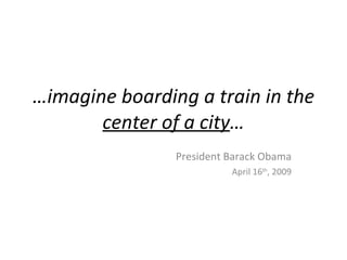 …imagine boarding a train in the
       center of a city…
                President Barack Obama
                          April 16th, 2009
 