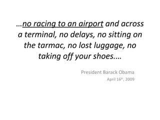 …no racing to an airport and across
a terminal, no delays, no sitting on
  the tarmac, no lost luggage, no
      taking off your shoes.…
                  President Barack Obama
                            April 16th, 2009
 
