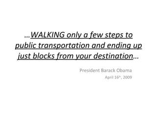 …WALKING only a few steps to
public transportation and ending up
 just blocks from your destination…
                 President Barack Obama
                           April 16th, 2009
 