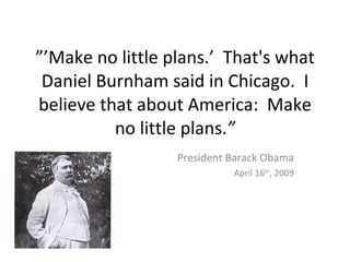 ”’Make no little plans.’ That's what
 Daniel Burnham said in Chicago. I
believe that about America: Make
          no little plans.”
                  President Barack Obama
                            April 16th, 2009
 