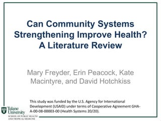 Can Community Systems
Strengthening Improve Health?
     A Literature Review

  Mary Freyder, Erin Peacock, Kate
   Macintyre, and David Hotchkiss

   This study was funded by the U.S. Agency for International
   Development (USAID) under terms of Cooperative Agreement GHA-
   A-00-08-00003-00 (Health Systems 20/20).
 