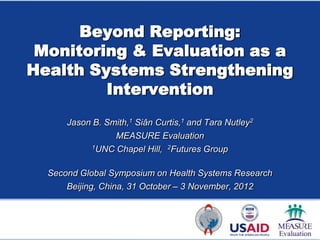Beyond Reporting:
 Monitoring & Evaluation as a
Health Systems Strengthening
         Intervention
      Jason B. Smith,1 Siân Curtis,1 and Tara Nutley2
                 MEASURE Evaluation
           1UNC Chapel Hill, 2Futures Group



  Second Global Symposium on Health Systems Research
      Beijing, China, 31 October – 3 November, 2012
 